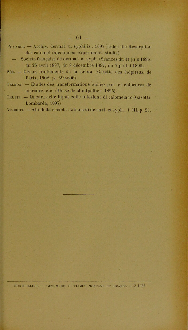 PiccARDi. — Archiv. dermat. u. syphilis., 1897 (Ueberdie Résorption der calomel injectionen experiment. sludie). — Société française de dermat. et syph. (Séances du H juin 1890, du 20 avril 1897, du 8 décembre 1897, du 7 juillet 1898). Sée. — Divers traitements de la Lepra (Gazette des hôpitaux de Paris, 1902, p. 399-000). Telmon. — Etudes des transformations subies par les chlorures de mercure, etc. (Thèse de Montpellier, 1893). ÏRUFFi. — La cura delle lupus colle iniezioni di calomelano (Gazetta bombarda, 1897). Verroti. — Atti délia societa italiana di dermat. et syph., t. III, p. 27. •MONTPELLIER. — IMPRIMERIE O. FIRMIN, MONTANE ET SICARDI. — 2-1035