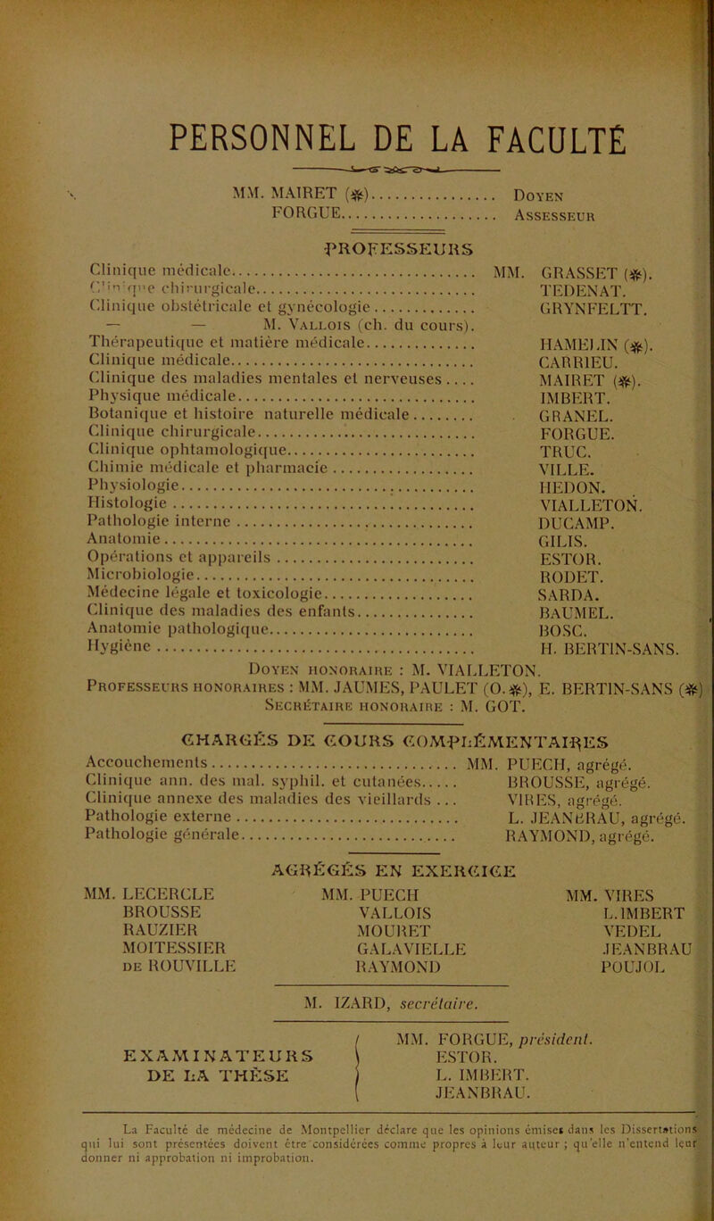 PERSONNEL DE LA FACULTE MM. MAIRET (#) Doyen FORGUE Assesseur ^PROFESSEURS Clinique médicale MM. GRASSET (ifif). (,'i'vqne cliinirgicale TEDENAT. (Uinique obstétricale et gynécologie GRYNFELTT. — — M. Valuois (ch. du cours). Thérapeutique et matière médicale HAMEIJN (#). Clinique médicale CARRIEU. Clinique des maladies mentales et nerveuses MAIRET (^). Ph3’sique médicale IMBERT. Botanique et histoire naturelle médicale GRANEL. Clinique chirurgicale FORGUE. Clinique ophtamologit[ue TRUC. Chimie médicale et pharmacie VILLE. Physiologie HEDON. Histologie VIALLETON. Pathologie interne DUCAMP. Anatomie GILIS. Opérations et appareils ESTOR. Microbiologie RODET. Médecine légale et toxicologie SARDA. Clinique des maladies des enfants BaUMEL. Anatomie pathologique BOSC. Ilyëièoe II. BERTIN-SANS. Doyen honoraire : M. VIALLETON. Professeurs honoraires : MM. .lAU.MES, PAULET (O.#), E. BERTIN-SANS (^) Secrétaire honoraire ; M. GOT. CHARGÉS DE COURS COM^pLÉMENTAH^ES Accouchements MM. PUECH, agrégé. Clinique ann. des mal. syphil. et cutanées BROUSSE, agrégé. Clinique annexe des maladies des vieillards ... VIRES, agrégé. Pathologie externe L. .lEANBRAU, agrégé. Pathologie générale RAYMOND, agrégé. AGRÉGÉS EN EXERCICE MM. LECERCLE MM. PUECH MM. VIRES BROUSSE VALLOIS L. IMBERT RAUZIER MOURET VEDEL MOITESSIER GALAVIELLE .lEANBRAU DE ROUVILLE RAYMOND POUJOL M. IZARD, secrétaire. EXAMINATEURS DE LA THÈSE MM. FORGUE, président. ESTOR. L. IMBERT. JEANBRAU. La Faculté de médecine de Montpellier déclare que les opinions émise* dans les I3issert»tions qui lui sont présentées doivent être considérées comme propres à leur auteur ; quelle n’entend leur donner ni approbation ni improbation.