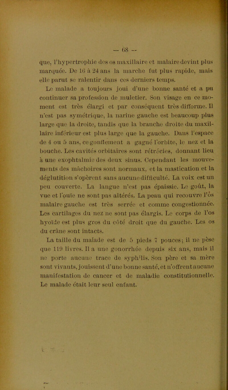 que, riiypertropliie des os maxillaire et malaire devint plus marquée. De 16 à 24 ans la marche fut plus rapide, mais elle i)arut se ralentir dans ces derniers temps. Le malade a toujours joui d’une bonne santé et a pu continuer sa profession de muletier. Son visage en ce mo- ment est très élargi et par conséquent très difforme. Il n’est pas symétrique, la narine gauche est beaucouiJ plus large que la droite, tandis que la branche droite du maxil- laire inférieur est plus large que la gauche. Dans l’espace de 4 ou 5 ans, cegontlement a gagné l’orbite, le nez et la bouche. Les cavités orbitaires sont rétrécies, donnant lieu à une exophtalmie des deux sinus. Cependant les mouve- ments des mâchoires sont normaux, et la mastication et la déglutition s’opèrent sans aucune difficulté. La voix est un peu couverte. La langue n’est pas épaissie. Le goût, la vue et l’ouïe ne sont pas altérés. La peau qui recouvre l’ôs malaire gauche est très serrée et comme congestionnée. Les cartilages du nez ne sont pas élargis. Le corps de l’os hyoïde est plus gros du côté droit que du gauche. Les os du crâne sont intacts. La taille du malade est de 5 pieds 7 pouces-, il ne pèse que 119 livres. lia une gonorrhée depuis six ans, mais il ne porte aucune trace de syphdis. Son père et sa mère sont vivants, jouissent d’une bonne santé, et n’offrent aucune manifestation de cancer et de maladie constitutionnelle. Le malade était leur seul enfant.