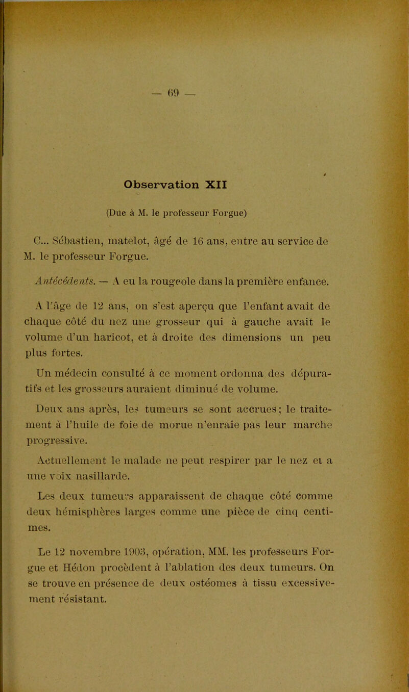 Observation XII (Due à M. le professeur Forgue) C... Sébastien, matelot, âgé de 16 ans, entre au service de M. le professeur Forgue. Antécédents. — A eu la rougeole dans la première enfance. A Fâge de 12 ans, on s’est aperçu que l’enfant avait de chaque côté du nez une grosseur qui à gauche avait le volume d’un haricot, et à droite des dimensions un peu plus fortes. Un médecin consulté à ce moment ordonna des dépura- tifs et les grosseurs auraient diminué de volume. Ueux ans après, les tumeurs se sont accrues ; le traite- ment à l’huile de foie de morue n’enraie pas leur marche progressive. Actuellement le malade ne peut respirer par le nez ei a une voix nasillarde. Les deux tumeurs apparaissent de chaque côté comme deux hémisphères larges comme une pièce de cimi centi- mes. Le 12 novembre 1903, opération, MM. les professeurs For- gue et Hédon procèdent à l’ablation des deux tumeurs. On se trouve en présence de deux ostéomes à tissu excessive- ment résistant.