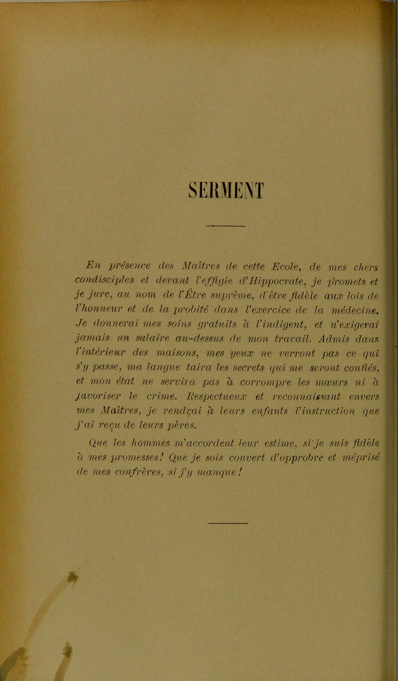 SERMENT En présence des Maîtres de cette Ecole, de mes chers condisciples et devant Vefflpie d'Hippocrate^ je promets et je jure, au nom de l'Être suprême, d'être fidèle aux lois de l'honneur et de. la jjrohité dans l’exercice de la médecine. Je donnerai mes soins gratuits a l'indigent, et n'exigerai jamais un salaire au-dessus de mon travail. Admis dans l’intérieur des maisons, mes yeux ne verront pas ce qui s'y passe, ma langue taira les secrets qui me seront conftés, et mon état ne servira pas h corromjjre les mœurs ni h Javoriser le crime. Respectueux et reconnaissant envers mes Maîtres, je rench;ai à leurs enfants Vinstruction que j’ai ree^u de leurs jjères. Que les hommes m'accordent leur estime, si'je suis fidèle a mes promesses! Que je sois couvert d'opprobre et méprisé de mes confrères, si j'y manque! * f