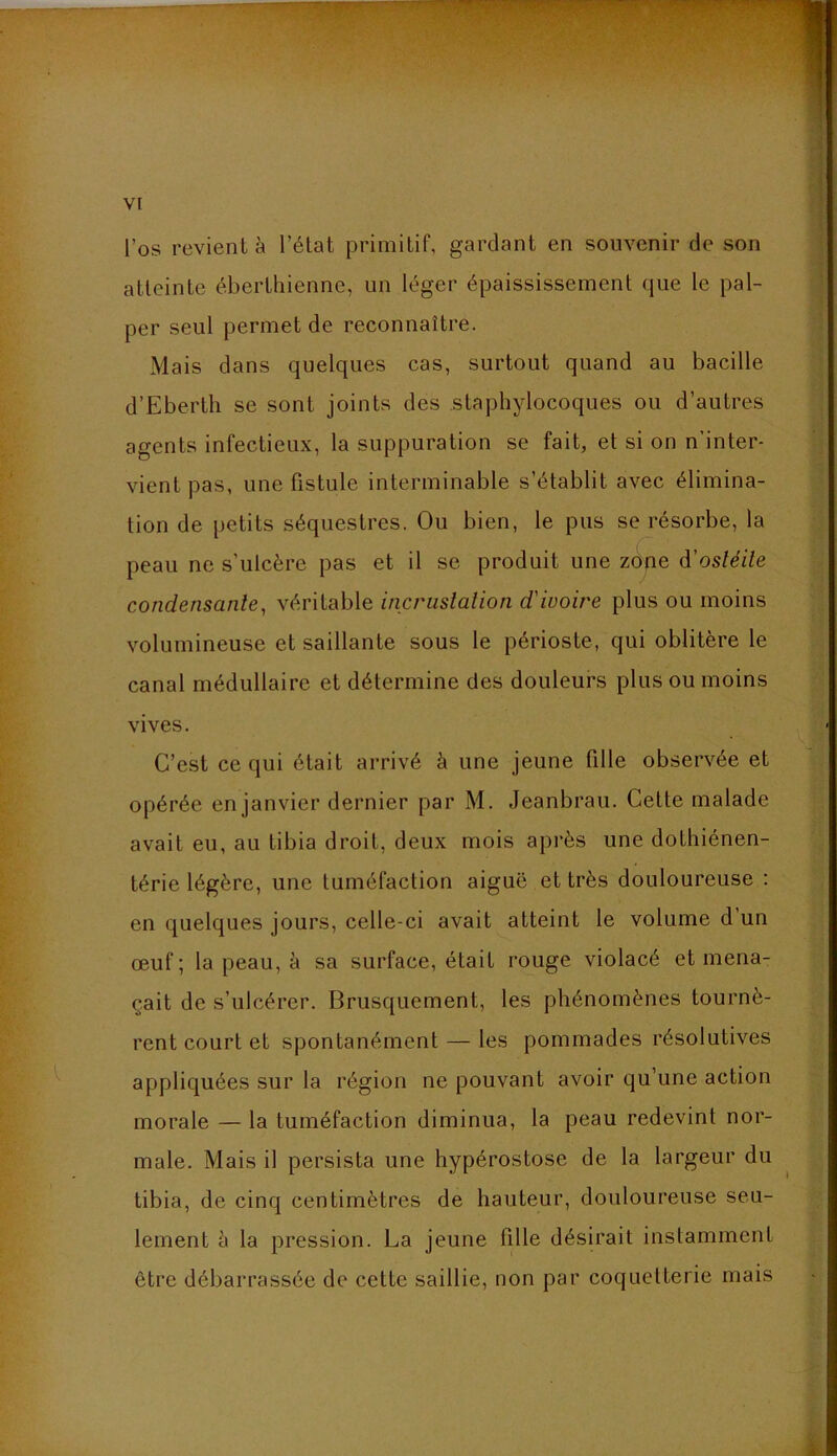 l’os revient à l’élat primitif, gardant en souvenir de son atteinte éberthienne, un léger épaississement que le pal- per seul permet de reconnaître. Mais dans quelques cas, surtout quand au bacille d’Eberth se sont joints des staphylocoques ou d’autres agents infectieux, la suppuration se fait, et si on n'inter- vient pas, une fistule interminable s’établit avec élimina- tion de petits séquestres. Ou bien, le pus se résorbe, la peau ne s’ulcère pas et il se produit une zdpe à'osléile condensante^ véritable incrustation d'ivoire plus ou moins volumineuse et saillante sous le périoste, qui oblitère le canal médullaire et détermine des douleurs plus ou moins vives. C’est ce qui était arrivé à une jeune fille observée et opérée en janvier dernier par M. Jeanbrau. Cette malade avait eu, au tibia droit, deux mois après une dothiénen- térie légère, une tuméfaction aiguë et très douloureuse : en quelques jours, celle-ci avait atteint le volume d un œuf ; la peau, à sa surface, était rouge violacé et mena- çait de s’ulcérer. Brusquement, les phénomènes tournè- rent court et spontanément — les pommades résolutives appliquées sur la région ne pouvant avoir qu’une action morale — la tuméfaction diminua, la peau redevint nor- male. Mais il persista une hypérostose de la largeur du tibia, de cinq centimètres de hauteur, douloureuse seu- lement è la pression. La jeune fille désirait instamment être débarrassée de cette saillie, non par coquetterie mais