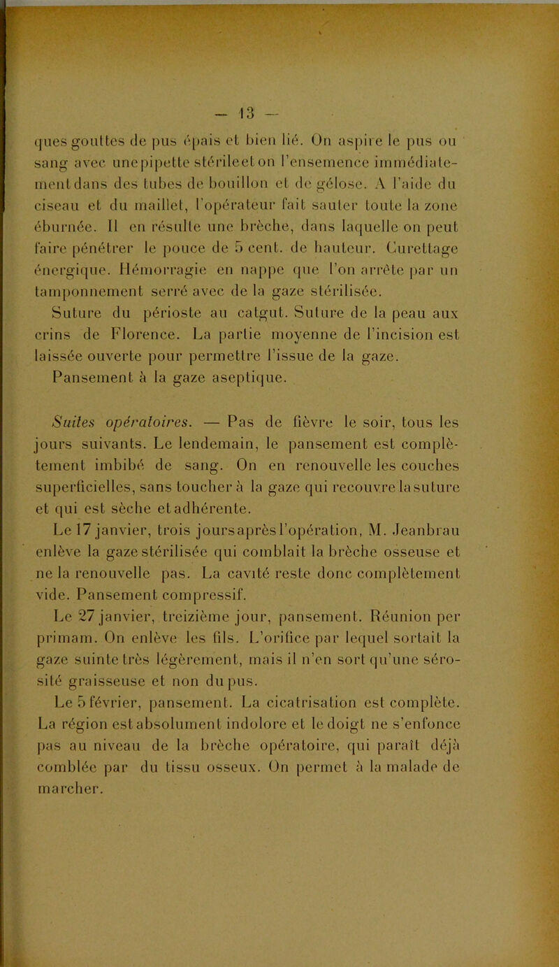 ques gouttes de pus épais et bien lié. On aspire le pus ou sang avec unepipette stérileetou l’euseineuce immédiale- lueutdaus des tubes de bouillou et d(‘gélose. A l’aide du ciseau et du maillet, l’opérateur fait sauter toute la zone éburuée. Il en résulte une brèche, dans laquelle on peut faire pénétrei' le pouce de 5 cent, de hauteur. Curettage énergique. Hémorragie en nappe (pie l’on ari'éte |»ar un tam})onnement serré avec de la gaze stérilisée. Suture du périoste au catgut. Suture de la peau aux crins de Florence. La partie moyenne de l’incision est laissée ouverte pour permettre l’issue de la gaze. Pansement à la gaze aseptique. Suites opératoires. — Pas de fièvre le soir, tous les jours suivants. Le lendemain, le pansement est complè- tement imbibé de sang. On en renouvelle les couches superficielles, sans touchera la gaze qui recouvre la suture et qui est sèche et adhérente. Le 17 janvier, trois joursaprèsl’opération, M. Jeanbrau enlève la gaze stérilisée qui comblait la brèche osseuse et ne la renouvelle pas. La cavité reste donc complètement vide. Pansement compressif. Le 27 janvier, treizième jour, pansement. Réunion per primam. On enlève les fils. L’orifice par lequel sortait la gaze suinte très légèrement, mais il n’en sort qu’une séro- sité graisseuse et non du pus. Le 5 février, pansement. La cicatrisation est complète. La région estabsolument indolore et le doigt ne s’enfonce pas au niveau de la brèche opératoire, qui paraît déjà comblée par du tissu osseux. On permet à la malade de marcher.