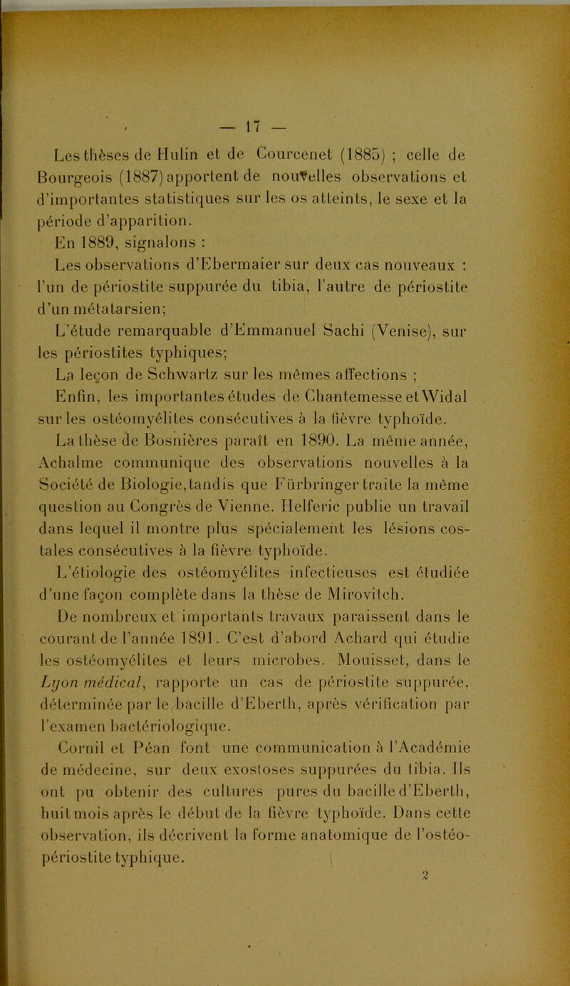 Les thèses de Hulin et de Courcenet (1885) ; celle de Bourgeois (1887) apportent de nouvelles observations et d’importantes statistiques sur les os atteints, le sexe et la période d’apparition. En 1889, signalons : Les observations d’Ebermaier sur deux cas nouveaux ; l’un de périostite suppurée du tibia, l’autre de périostite d’un métatarsien; L’étude remarquable d’Emmanuel Sachi (Venise), sur les périostites typhiques; La leçon de Schwartz sur les mômes affections ; Enfin, les importantes études de Chantemesse et Widal sur les ostéomyélites consécutives à la fièvre typhoïde. La thèse de Bosnières paraît en 1890. La même année, Achalme communique des observations nouvelles à la Société de Biologie,tandis que Fürbringer traite la même question au Congrès de Vienne. Ilelferic publie un travail dans lequel il montre plus spécialement les lésions cos- tales consécutives à la fièvre typhoïde. L’étiologie des ostéomyélites infectieuses est étudiée d’une façon complète dans la thèse de Mirovitch. De nombreux et importants travaux paraissent dans le courant de l’année 1891. C’est d’abord Achard qui étudie les ostéomyélites et leurs microbes. Mouisset, dans le Lijon médical^ rapporte un cas de périostite suppurée, déterminée par le,bacille d’Eberlh, après vérification par l’examen bactériologique. Cornil et Péan font une communication à l’Académie de médecine, sur deux exostoses suppurées du tibia. Ils ont pu obtenir des cultures pures du bacilled’Eberth, huit mois après le début de la fièvre typhoïde. Dans cette observation, ils décrivent la forme anatomique de l’ostéo- périoslite typhique. | 2