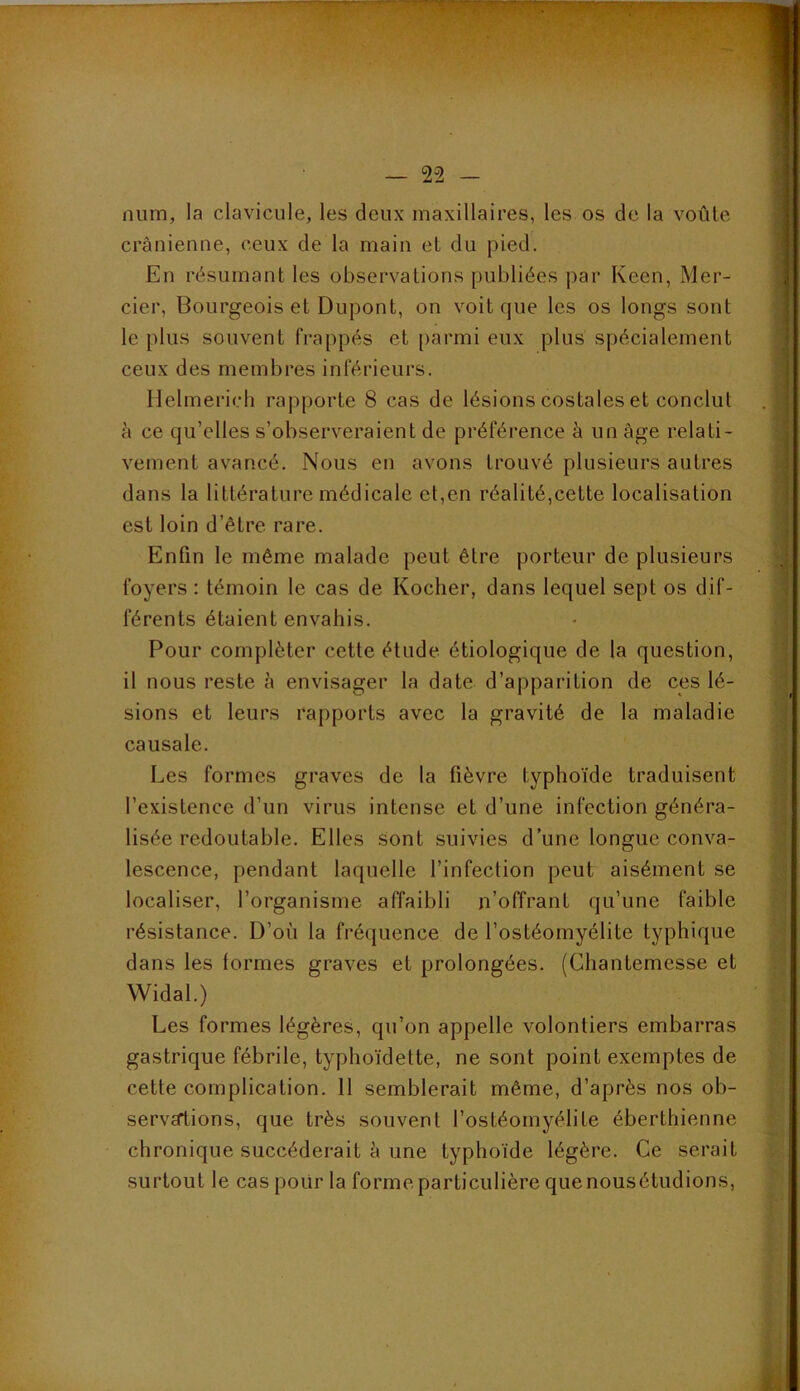 num, la clavicule, les deux maxillaires, les os de la voûle crânienne, ceux de la main et du pied. En résumant les observations publiées par Keen, Mer- cier, Bourgeois et Dupont, on voit que les os longs sont le plus souvent frappés et parmi eux plus spécialement ceux des membres inférieurs. Helmerich rapporte 8 cas de lésions costales et conclut à ce qu’elles s’observeraient de préférence à un âge relati- vement avancé. Nous en avons trouvé plusieurs autres dans la littérature médicale et,en réalité,cette localisation est loin d’être rare. Enfin le même malade peut être porteur de plusieurs foyers : témoin le cas de Kocher, dans lequel sept os dif- férents étaient envahis. Pour compléter cette étude étiologique de la question, il nous reste à envisager la date d’apparition de ces lé- sions et leurs rapports avec la gravité de la maladie causale. Les formes graves de la fièvre typhoïde traduisent l’existence d’un virus intense et d’une infection généra- lisée redoutable. Elles sont suivies d’une longue conva- lescence, pendant laquelle l’infection peut aisément se localiser, l’organisme affaibli n’offrant qu’une faible résistance. D’où la fréquence de l’ostéomyélite typhique dans les (ormes graves et prolongées. (Chantemesse et Widal.) Les formes légères, qu’on appelle volontiers embarras gastrique fébrile, typhoïdette, ne sont point exemptes de cette complication. 11 semblerait même, d’après nos ob- servations, que très souvent l’ostéomyélite éberthienne chronique succéderait à une typhoïde légère. Ce serait surtout le cas pour la forme particulière que nousétudions,