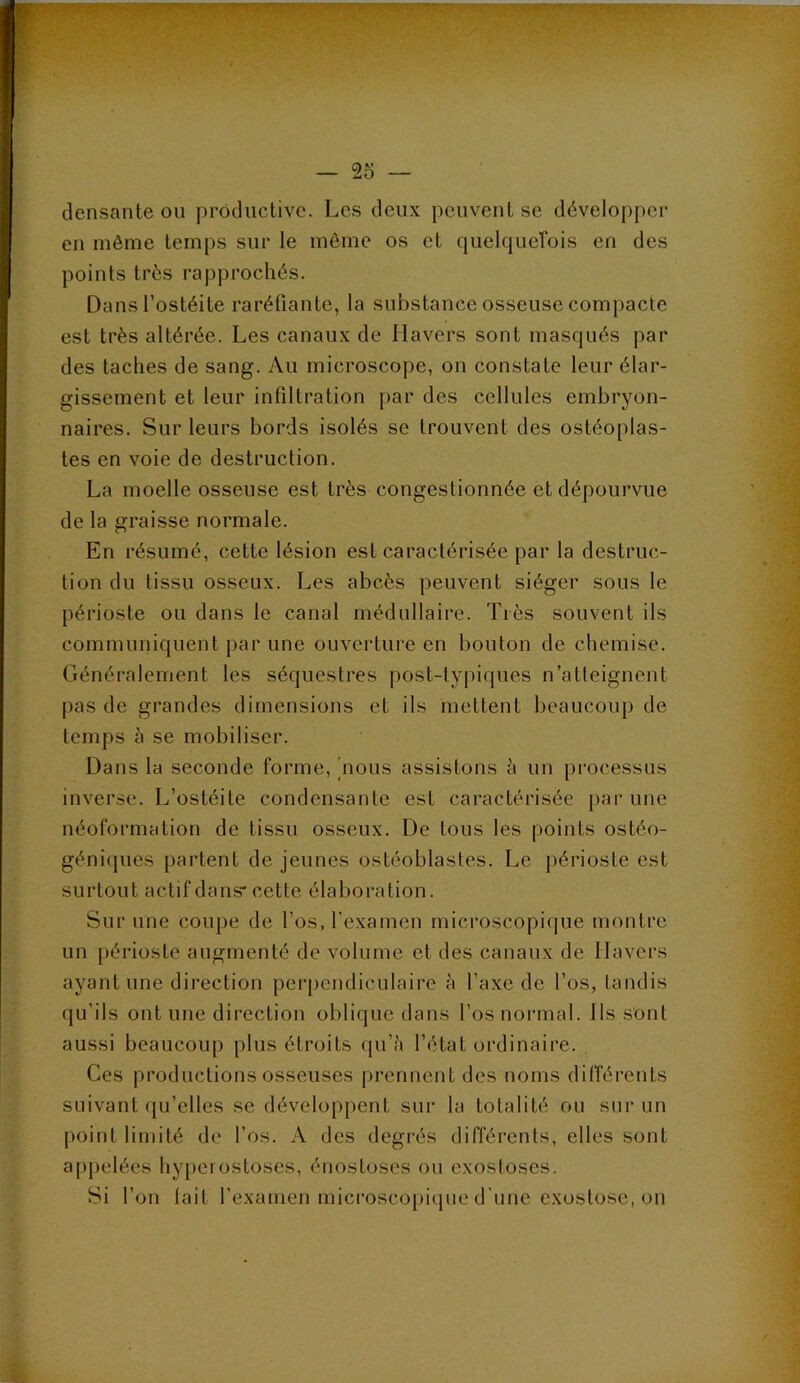 densante ou productive. Les deux peuvent se développer en même temps sur le même os et quelquerois en des points très rapprochés. Dans l’ostéite raréfiante, la substance osseuse compacte est très altérée. Les canaux de llavers sont masqués par des taches de sang. Au microscope, on constate leur élar- gissement et leur infiltration par des cellules embryon- naires. Sur leurs bords isolés se trouvent des ostéoplas- tes en voie de destruction. La moelle osseuse est très congestionnée et dépourvue de la graisse normale. En résumé, cette lésion est caractérisée par la destruc- tion du tissu osseux. Les abcès peuvent siéger sous le périoste ou dans le canal médullaire. Très souvent ils communiquent par une ouverture en bouton de chemise. Généralement les séquestres post-typiques n’atteignent pas de grandes dimensions et ils mettent beaucoup de temps à se mobiliser. Dans la seconde forme, [nous assistons à un processus inverse. L’ostéite condensante est caractérisée par une néoformation de tissu osseux. De tous les points ostéo- géniques partent de jeunes ostéoblastes. Le j)érioste est surtout actif dans cette élaboration. Sur une coupe de l’os, l’examen microscopique montre un périoste augmenté de volume et des canaux de Ilavcrs ayant une direction perpendiculaire à l’axe de l’os, tandis qu’ils ont une direction oblique dans l’os normal. Ils sont aussi beaucoup plus étroits ([u’à l’état ordinaire. , Ces productions osseuses prennent des noms différents suivant qu’elles se développent sur la totalité ou sur un point limité de l’os. A des degrés différents, elles sont appelées hy[)crostoses, énostoses ou exostoses. Si l’on lait l’examen microscopi(iue d’une exostose, on