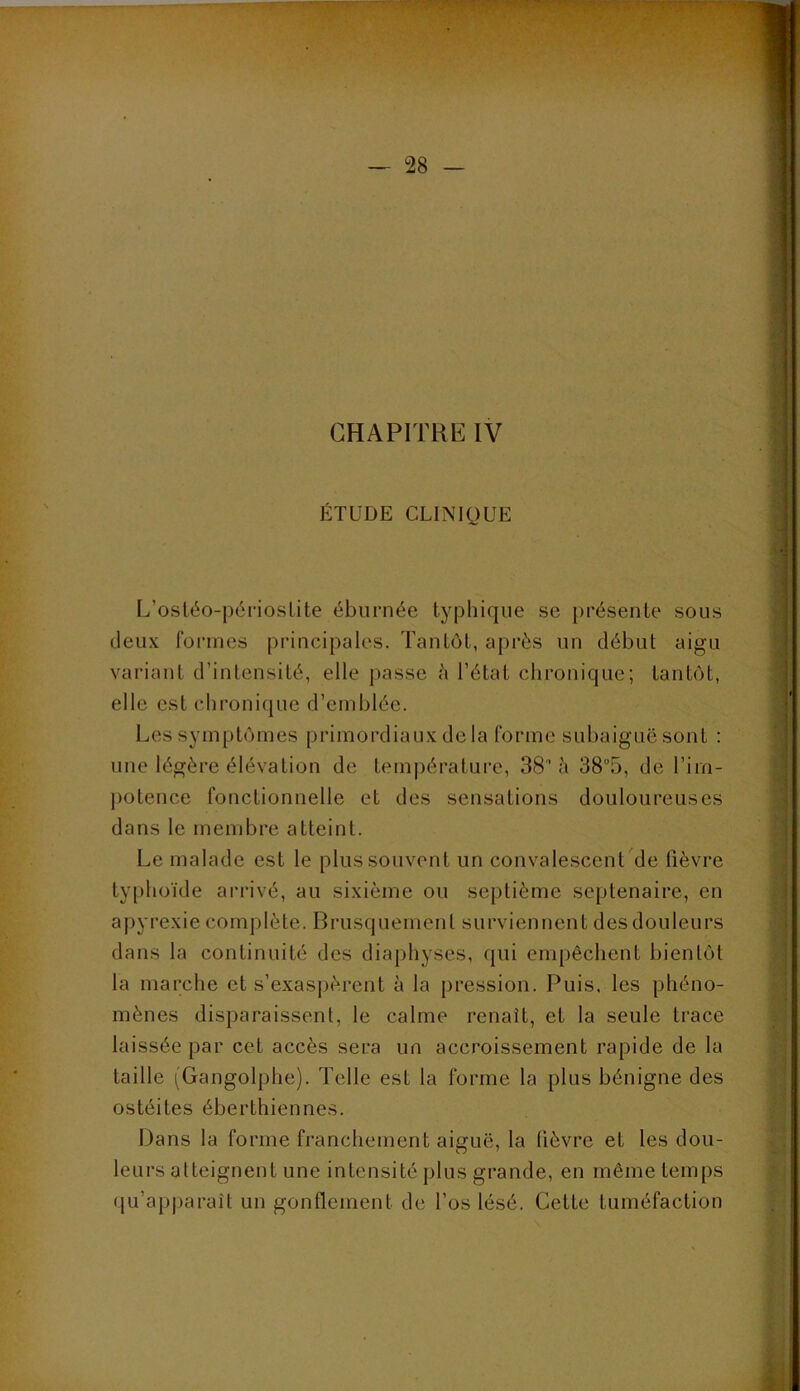 ÉTUDE CLINIQUE L’osléo-périosLite ébiirnée typhique se présente sous deux formes principales. Tantôt, après un début aigu variant d’intensité, elle passe è l’état chronique; tantôt, elle est chronique d’emblée. Les symptômes primordiaux de la forme siibaiguë sont : une légère élévation de tem|)érature, 38 à 38“5, de l’im- potence fonctionnelle et des sensations douloureuses dans le membre atteint. Le malade est le plus souvent un convalescent de fièvre typhoïde ai'rivé, au sixième ou septième septénaire, en apyrexie complète. Brusquement surviennent des douleurs dans la continuité des diaphyses, qui empêchent bientôt la marche et s’exaspèrent à la pression. Puis, les phéno- mènes disparaissent, le calme renaît, et la seule trace laissée par cet accès sera un accroissement rapide de la taille (Gangolphe). Telle est la forme la plus bénigne des ostéites éberthiennes. Dans la forme franchement aiguë, la lièvre et les dou- leurs atteignent une intensité plus grande, en même temps qu’apjjaraît un gonflement de l’os lésé. Cette tuméfaction