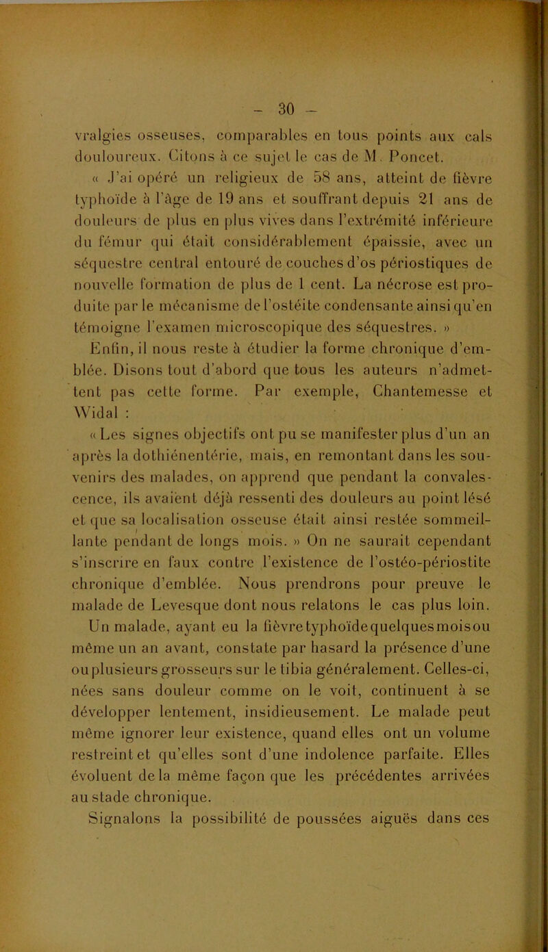 vralgies osseuses, comparables en tous points aux cals douloureux. Citons à ce sujet le cas de M. Poucet. « J’ai opéré un religieux de 58 ans, atteint de fièvre typhoïde à l’Age de 19 ans et souffrant depuis 21 ans de douleurs de plus en plus vives dans l’extrémité inférieure du fémur (jui était considérablement épaissie, avec un .séquestre central entouré de couches d’os périostiques de nouvelle formation de plus de 1 cent. La nécrose est pro- duite par le mécanisme de l’ostéite condensante ainsi qu’en témoigne l’examen microscopique des séquestres. » Enfin, il nous reste A étudier la forme chronique d’em- blée. Disons tout d’abord que tous les auteurs n’admet- tent pas cette forme. Par exemple, Chantemesse et Widal : « Les signes objectifs ont pu se manifester plus d’un an après la dothiénentérie, mais, en remontant dans les sou- venirs des malades, on apjjrend que pendant la convales- cence, ils avaient déjù ressenti des douleurs au point lésé et que sa localisation osseuse était ainsi restée sommeil- lante pendant de longs mois. » On ne saurait cependant s’inscrire en faux contre l’existence de l’ostéo-périostite chronique d’emblée. Nous prendrons pour preuve le malade de Levesque dont nous relatons le cas plus loin. Un malade, ayant eu la fîèvretyphoidequelquesmoisou même un an avant, constate par hasard la présence d’une ou plusieurs grosseurs sur le tibia généralement. Celles-ci, nées sans douleur comme on le voit, continuent à se développer lentement, insidieusement. Le malade peut même ignorer leur existence, quand elles ont un volume restreint et qu’elles sont d’une indolence parfaite. Elles évoluent de la même façon que les précédentes arrivées au stade chronique. Signalons la possibilité de poussées aiguës dans ces