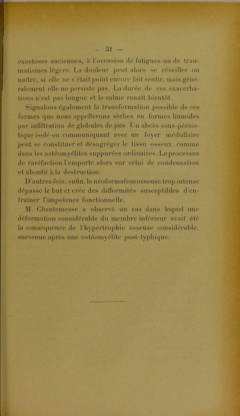 ai exostoses anciennes, à l’occasion de laligiies on de Iraii- malismes légers. La douleur peut alors se l'éveillei' on naître, si elle ne s'était point encore l'ait senlii*, mais géné- ralement elle ne persiste pas. La durée de ces exacerba- tions n’est pas longue et le calme renaît bientôt. Signalons également la transfoi-ination possible de ces formes que nous appellerons sèches en formes humides par infiltration de globules de pus. Un abcès sous-périos- tique isolé ou communiquant avec un foyer médullaire peut se constituer et désagréger le tissu osseux comme dans les ostéomyélites suppurées ordinaires. Le processus de raréfaction l’emporte alors sur celui de condensation et aboutit à la destruction. D’autres fois, enfin, la néoformation osseuse trop intense dépasse le but et crée des difformités susceptibles d’en- traîner l’impotence fonctionnelle. M. Chantemesse a -observé un cas dans lequel une déformation considérable du membre inférieur avait été la conséquence de l’hypertrophie osseuse considérable, survenue après une ostéomyélite post-typhique.