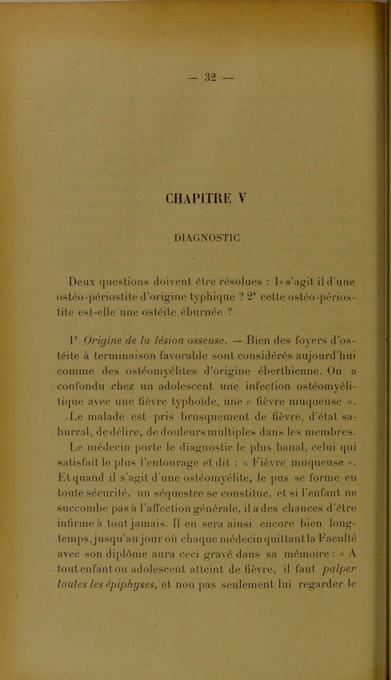 DIAGNOSTIC Deux questions doivent être résolues : 1» s’agit il d’une ostéo-périoslite d’origine ty|)lii(|ue ? 2® cette ostéo-périos- tite est-elle une ostéite éburnée ? 1“ Origine de la lésion osseuse. — Bien des foyers d’os- téite à terminaison favorable sont considérés aujourd’hui comme des ostéomyélites d’origine éberthienne. On a confondu chez un adolescent une infection ostéomyéli- ti(|ue avec une lièvre typhoïde, une « fièvre muqueuse ». • I.e malade est pris brusquement de fièvre, d’état sa- burral, de délire, de douleurs multi|)les dans les membres. Le médecin porte le diagnostic le plus banal, celui qui satisfait le plus l’entourage et dit : « Fièvre muqueuse ». Et quand il s’agit d'une ostéomyélite, le pus se forme en toute sécurité, un séquestre se constitue, et si l’enfant ne succombe pas à l’affection générale, il a des chances d’être infirme è tout jamais. Il en sera ainsi encore bien long- temps, jusqu’au jour où chaque médecin quittant la Faculté avec son diplôme aura ceci gravé dans sa mémoire : « A tout enfant ou adolescent atteint de fièvre, il faut palper tonies les épiphyses, et non pas seulement lui regarder le
