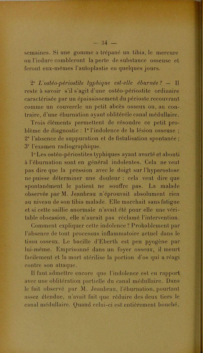 semaines. Si une gomme a trépané un tibia, le mercure ou l’iodure combleront la perte de substance osseuse et feront eux-mêmes l’autoplastie en quelques jours. 2“ L'osléo-périosiile typhique est-elle éburnée ? — 11 reste à savoir s’il s’agit d’une ostéo-périostite ordinaire caractérisée par un épaississement du périoste recouvrant comme un couvercle un petit abcès osseux ou, au con- traire, d’une éburnation ayant oblitéréle canal médullaire. Trois éléments permettent de résoudre ce petit pro- blème de diagnostic : 1* l’indolence de la lésion osseuse ; 2“ l’absence de suppuration et de fistulisation spontanée ; 3“ l’examen radiographique. l“Les ostéo-périostites typhiques ayant avorté et abouti à l’éburnation sont en général indolentes. Cela ne veut pas dire que la prèssion avec le doigt sur l’hyperostose ne puisse déterminer une douleur: cela veut dire que spontanément le patient ne souffre pas. La malade observée par M. Jeanbrau n’éprouvait absolument rien au niveau de son tibia malade. Elle marchait sans fatigue et si cette saillie anormale n’avait été pour elle une véri- table obsession, elle n’aurait pas réclamé l’intervention. Comment expliquer cette indolence? Probablement par l’absence de tout processus inflammatoire actuel dans le tissu osseux. Le bacille d’Eberth est peu pyogène par lui-même. Emprisonné dans un foyer osseux, il meurt facilement et la mort stérilise la portion d’os qui a réagi contre son attaque. Il faut admettre encore que l’indolence est en rapport avec une oblitération partielle du canal médullaire. Dans le fait observé par M. Jeanbrau, l’éburnation, pourtant assez étendue, n’avait fait que réduire des deux tiers le canal médullaire. Quand celui-ci est entièrement bouché,