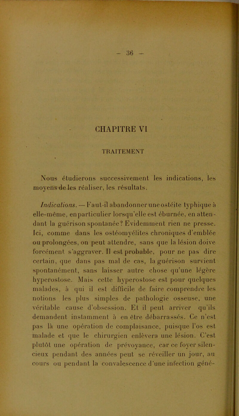 CHAPITRE VI TRAITEMENT Nous étudierons successivement les indications, les moyens de les réaliser, les résultats. Indications. — Faut-il abandonner une ostéite typhique à elle-même, en particulier lorsqu’elle est éburnée, en atten- dant la guérison spontanée? Evidemment rien ne presse. Ici, comme dans les ostéomyélites chroniques d’emblée ou prolongées, on peut attendre, sans que la lésion doive forcément s’aggraver. Il est probable, pour ne pas dire certain, que dans pas mal de cas, la guérison survient spontanément, sans laisser autre chose qu’une légère hyperostose. Mais cette hyperostose est pour quelques malades, à qui il est difticile de faire comprendre les notions les plus simples de pathologie osseuse, une véritable cause d’obsession. Et il peut arriver qu’ils demandent instamment à en être débarrassés. Ce n’est pas là une opération de complaisance, puisque l’os est malade et que le chirurgien enlèvera une lésion. C’est plutôt une opération de prévoyance, car ce foyer silen- cieux pendant des années peut se réveiller un jour, au cours ou pendant la convalescence d’une infection géné-