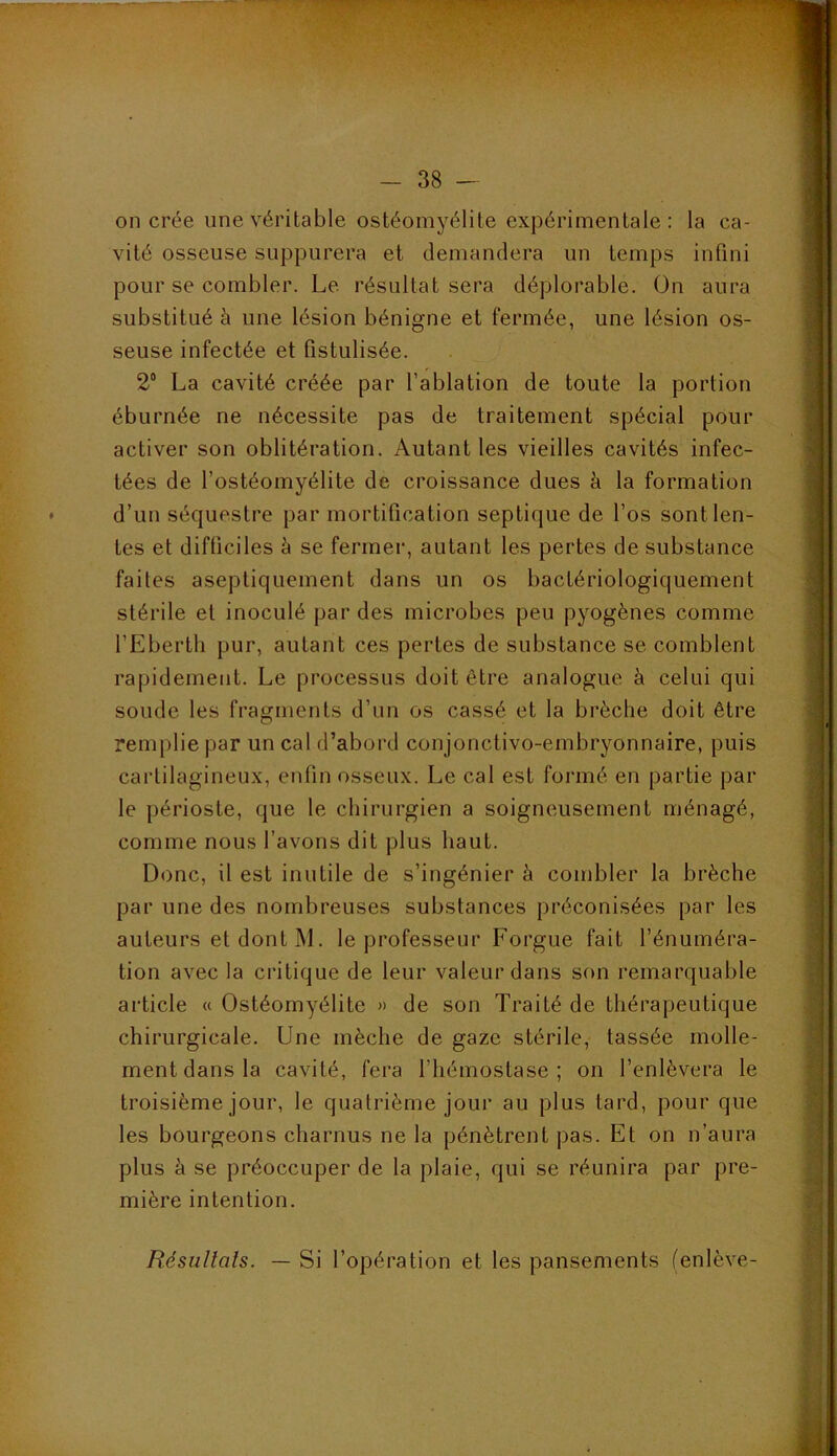 on crée une véritable ostéomyélite expérimentale: la ca- vité osseuse suppurera et demandera un temps infini pour se combler. Le résultat sera déplorable. On aura substitué à une lésion bénigne et fermée, une lésion os- seuse infectée et fistulisée. 2“ La cavité créée par l’ablation de toute la portion éburnée ne nécessite pas de traitement spécial pour activer son oblitération. Autant les vieilles cavités infec- tées de l’ostéomyélite de croissance dues à la formation d’un séquestre par mortification septique de l’os sont len- tes et difficiles à se fermer, autant les pertes de substance faites aseptiquement dans un os bactériologiquement stérile et inoculé par des microbes peu pyogènes comme l’Eberth pur, autant ces pertes de substance se comblent rapidement. Le processus doit être analogue à celui qui soude les fragments d’un os cassé et la brèche doit être remplie par un cal d’abord conjonctivo-embryonnaire, puis cartilagineux, enfin osseux. Le cal est formé en partie par le périoste, que le chirurgien a soigneusement ménagé, comme nous l’avons dit plus haut. Donc, il est inutile de s’ingénier à combler la brèche par une des nombreuses substances préconisées par les auteurs et dont M. le professeur Forgue fait l’énuméra- tion avec la critique de leur valeur dans son remarquable article « Ostéomyélite « de son Traité de thérapeutique chirurgicale. Une mèche de gaze stérile, tassée molle- ment dans la cavité, fera l’hémostase; on l’enlèvera le troisième jour, le quatrième jour au plus tard, pour que les bourgeons charnus ne la pénètrent pas. Et on n’aura plus à se préoccuper de la plaie, qui se réunira par pre- mière intention. RésiiUals. — Si l’opération et les pansements (enlève-