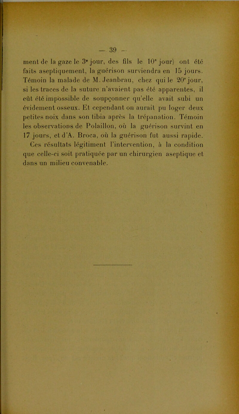 30 ment de la gaze le 3* jour, des fils le 10* jour) ont été faits aseptiquement, la guérison surviendra en 15 jours. Témoin la malade de M. Jeanbrau, chez qui le 20° jour, si les traces de la suture n’avaient pas été apparentes, il eût été impossible de soupçonner qu’elle avait subi un évidement osseux. Et cependant on aurait pu loger deux petites noix dans son tibia après la trépanation. Témoin les observations de Polaillon, où la guéi'ison survint en 17 jours, etd’A. Broca, où la guérison fut aussi rapide. Ces résultats légitiment l’intervention, à la condition que celle-ci soit pratiquée par un chirurgien aseptique et dans un milieu convenable.