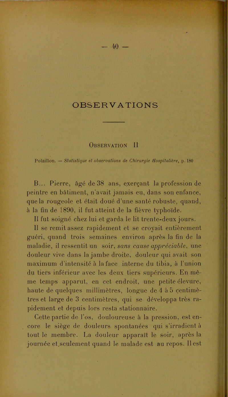 OBSERVATIONS Observation 11 Polaillon. — Stalislique et observations de Chirurgie Hospitalière, p. 180 B... Pierre, âgé de 38 ans, exerçant la profession de peintre en bâtiment, n’avait jamais eu, dans son enfance, que la rougeole et était doué d’une santé robuste, quand, à la fin de 1890, il fut atteint de la fièvre typhoïde. 11 fut soigné chez lui et garda le lit trente-deux jours. 11 se remit assez rapidement et se croyait entièrement guéri, quand trois semaines environ après la fin de la maladie, il ressentit un soir, sans cause appréciable, une douleur vive dans la jambe droite, douleur qui avait son maximum d’intensité à la face interne du tibia, à l’union du tiers inférieur avec les deux tiers supérieurs. En mê- me temps apparut, en cet endroit, une petite élevure, haute de quelques millimètres, longue de 4 à 5 centimè- tres et large de 3 centimètres, qui se développa très ra- pidement et depuis lors resta stationnaire. Cette partie de l’os, douloureuse à la pression, est en- core le siège de douleurs spontanées qui s’irradient à tout le membre. La douleur apparaît le soir, après la journée et.seulement quand le malade est au repos. 11 est