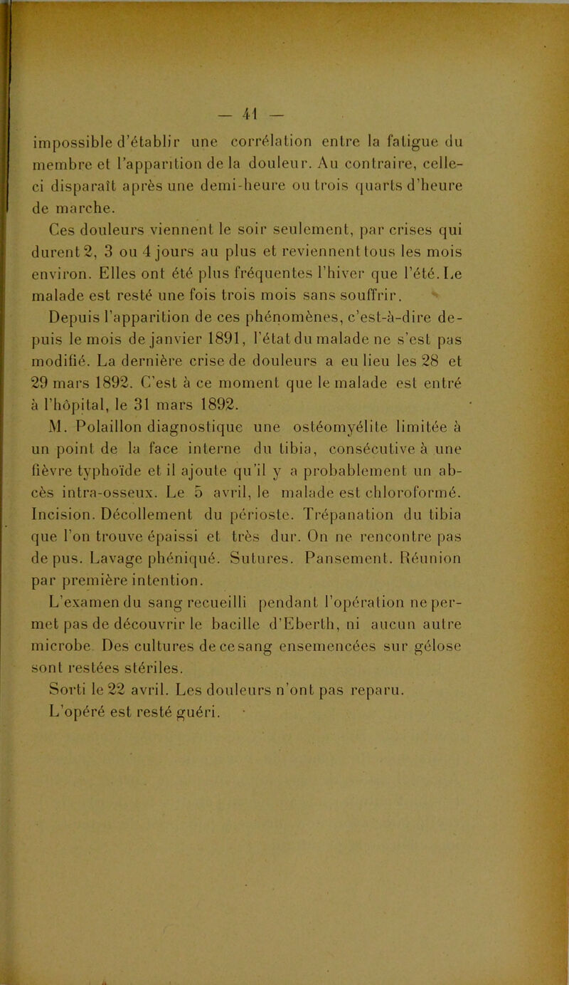 impossible d’établir une corrélation entre la fatigue du membre et l’apparition de la douleur. Au contraire, celle- ci disparaît après une demi-heure ou trois quarts d’heure de marche. Ces douleurs viennent le soir seulement, par crises qui durent 2, 3 ou 4 jours au plus et reviennent tous les mois environ. Elles ont été plus fréquentes l’hiver que l’été. Le malade est resté une fois trois mois sans souffrir. Depuis l’apparition de ces phénomènes, c’est-à-dire de- puis le mois de janvier 1891, l’état du malade ne s’est pas modifié. La dernière crise de douleurs a eu lieu les 28 et 29 mars 1892. C’est à ce moment que le malade est entré à l’hôpital, le 31 mars 1892. iM. Polaillon diagnostique une ostéomyélite limitée à un point de la face interne du tibia, consécutive à une fièvre typhoïde et il ajoute qu’il y a probablement un ab- cès intra-osseux. Le 5 avril, le malade est chloroformé. Incision. Décollement du périoste. Trépanation du tibia que l’on trouve épaissi et très dur. On ne rencontre pas de pus. Lavage plîéniqué. Sutures. Pansement. Réunion par première intention. L’examen du sang recueilli [lendant l’opération neper- met pas de découvrir le bacille d’Eberth, ni aucun autre microbe. Des cultures de ce sang ensemencées sur gélose sont restées stériles. Sorti le 22 avril. Les douleurs n’ont pas reparu. L’opéré est resté guéri.