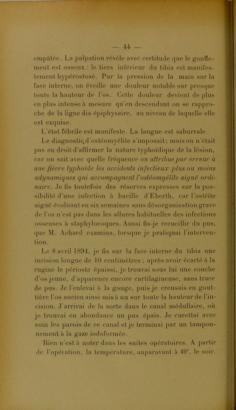 ^ _ 44 _ empâtée. La palpation révèle avec certitude que le gonfle- ment est osseux : le tiers inférieur du tibia est manifes- tement hypérostosé. Par la pression de la main sur la face interne, on éveille une douleur notable sur presque toute la hauteur de l’os. Cette douleur devient de plus en plus intense à mesure qu’en descendant on se rappro- che de la ligne dia-épiphysaire, au niveau de laquelle elle est exquise. L’état fébrile est manifeste. La langue-est saburrale. Le diagnostiqd’ostéomyélite s’imposait; maison n’était ])as en droit d’affirmer la nature typhoïdique de la lésion, car on sait avec quelle fréquence on attribue par erreur à une fièvre typhoïde les accidents infectieux plus ou moins adijnamiqiies qui accompagnent Vosléomijélite aiguë ordi- naire. Je fis toutefois des réserves expresses sur la pos- sibilité d’une infection à bacille d’Eberth, car l’ostéite aiguë évoluant en six semaines sans désorganisation grave de l’os n’est pas dans les allures habituelles des infections osseuses à staphylocoques. Aussi fis-je recueillir du pus, que M. Achard examina, lorsque je pratiquai l’interven- tion. Le 8 avril 1894, je tis sur la face interne du tibia une incision longue de 10 centimètres ; ajirès avoir écarté â la rugine le périoste épaissi, je trouvai sous lui une couche d’os jeune, d’ap[)arence encore cartilagineuse, sans trace de pus. Je l’enlevai à la gouge, puis je creusais en gout- tière l’os ancien ainsi misa nu sur toute la hauteur de l’in- cision. J’arrivai de la sorte dans le canal médullaire, où je trouvai en abondance un pus épais. Je curettai avec soin les parois de ce canal et je terminai par un tampon- nement à la gaze iodoformée. Rien n’est â noter dans les suites opératoires. A partir de l’opéiation, la température, aui)aravant à 40, le soir,