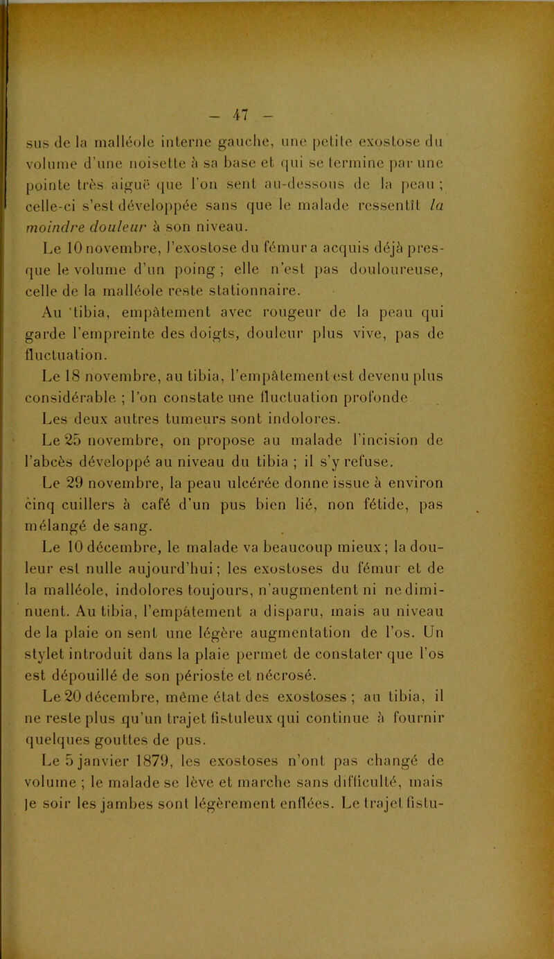 4-7 sus de la malléole iulerne gauche, une peLile exostose du volume d’une noisette h sa hase et qui se termine par une pointe très aiguë (jue l’on sent au-dessous de la i)eau ; celle-ci s’est développée sans que le malade ressentît la moindre douleur è son niveau. Le 10 novembre, l’exostose du fémur a acquis déjà pres- que le volume d’un poing; elle n’est pas douloureuse, celle de la malléole reste stationnaire. Au 'tibia, empâtement avec rougeur de la peau qui garde l’empreinte des doigts, douleur plus vive, pas de fluctuation. Le 18 novembre, au tibia, l’empâtement est devenu plus considérable ; l’on constate une lluctuation profonde Les deux autres tumeurs sont indolores. Le 25 novembre, on propose au malade l’incision de l’abcès développé au niveau du tibia; il s’y refuse. Le 29 novembre, la peau ulcérée donne issue à environ cinq cuillers â café d’un pus bien lié, non fétide, pas mélangé de sang. Le 10 décembre, le malade va beaucoup mieux; la dou- leur est nulle aujourd’hui; les exostoses du fémur et de la malléole, indolores toujours, n’augmentent ni ne dimi- nuent. Au tibia, l’empâtement a disparu, mais au niveau de la plaie on sent une légère augmentation de l’os. Un stylet introduit dans la plaie permet de constater que l’os est dépouillé de son périoste et nécrosé. Le 20 décembre, même état des exostoses; au tibia, il ne reste plus qu’un trajet fistuleuxqui continue à fournir quelques gouttes de pus. Le 5 janvier 1879, les exostoses n’ont pas changé de volume ; le malade se lève et marche sans difliculté, mais )e soir les jambes sont légèrement enflées. Le trajet listu-