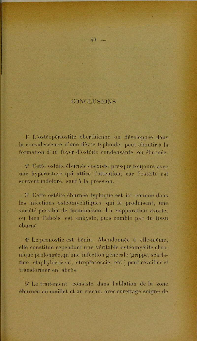 CONCLUSIONS 1“ L’ostéopériüstite éberlhienne ou déveIo})j)ée dans la convalescence d’une fièvre typhoïde, peut aboutir à la formation d’un fover d’ostéite condensante ou éburnée. \i 2° Cette ostéite éburnée coexiste presque toujours avec une hyperostose <|ui attire l’attention, car l’ostéite est souvent indolore, sauf ;'i la pression. 3° Cette ostéite éburnée typhique est ici, comme dans les infections ostéomyélitiques qui la produisent, une variété possible de terminaison. La suppuration avorte, ou bien l’abcès est enkysté, puis comblé par du tissu éburné. 4“ Le pronostic est bénin. Abandonnée à elle-même, elle constitue cependant une véritable ostéomyélite chro- nique prolongée,qu’une infection générale (grippe, scarla- tine, staphylococcie, streptococcie, etc.) peut réveiller et transformer en abcès. 5“ Le traitement consiste dans l’ablation de la zone éburnée au maillet et au ciseau, avec curettage soigné de