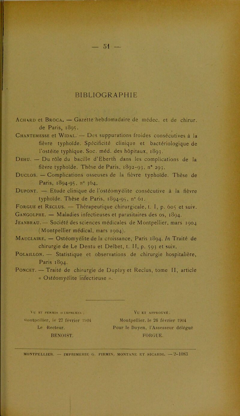 BIBLIOGRAPHIE Ach^rd et Broca. — Gazette hebdomadaire de médec. et de chirur. de Paris, 189'). Chantemesse et Widal.’— Des suppurations froides consécutives à la fièvre typhoïde. Spécificité clinique et bactériologique de l’ostéite typhique. Soc. méd. des hôpitaux, 1893. Dehu. — Du rôle du bacille d’Eberth dans les complications de la fièvre typhoïde. Thèse de Paris, 1892-93, n® 293. Duclos. — Complications osseuses de la fièvre tyohoïde. Thèse de Paris, 1894-95, ?^4- Dupont. — Etude clinique de l'ostéomyélite consécutive à la fièvre typhoïde. Thèse de Paris, 1894-95, iT 61. Forgue et Reclus. — Thérapeutique chirurgicale, t. I, p. 605 et suiv. GaNgolphe. — Maladies infectieuses et parasitaires des os, 1894. Jeanbrau.— Société des sciences médicales de Montpellier, mars 1904 (Montpellier médical, mars 1904). Mauclaire. — Ostéomyélite de la croissance, Paris 1894. In Traité de chirurgie de Le Dentu et Delbet, t. Il, p. 593 et suiv. PoLAiLLON. — Statistique et observations de chirurgie hospitalière, Paris 1894. PoNCET. — Traité de chirurgie de Duplay et Reclus, tome II, article « Ostéomyélite infectieuse ». Vu Kl l-KKMIS I) I.MI-KUIKU . Vu ET AI’l'KOUVÉ; 'loiitDcllier, le 27 février .MoutpeUier, le 26 février 1904 Le Kecteur, BENOIST. Pour le Doyen, l’Assesseur délégué FORGUE. MONTPELLIER. IMPRIMERIE G. FIRMIN, MONTANE ET SICARDI. —2-1083