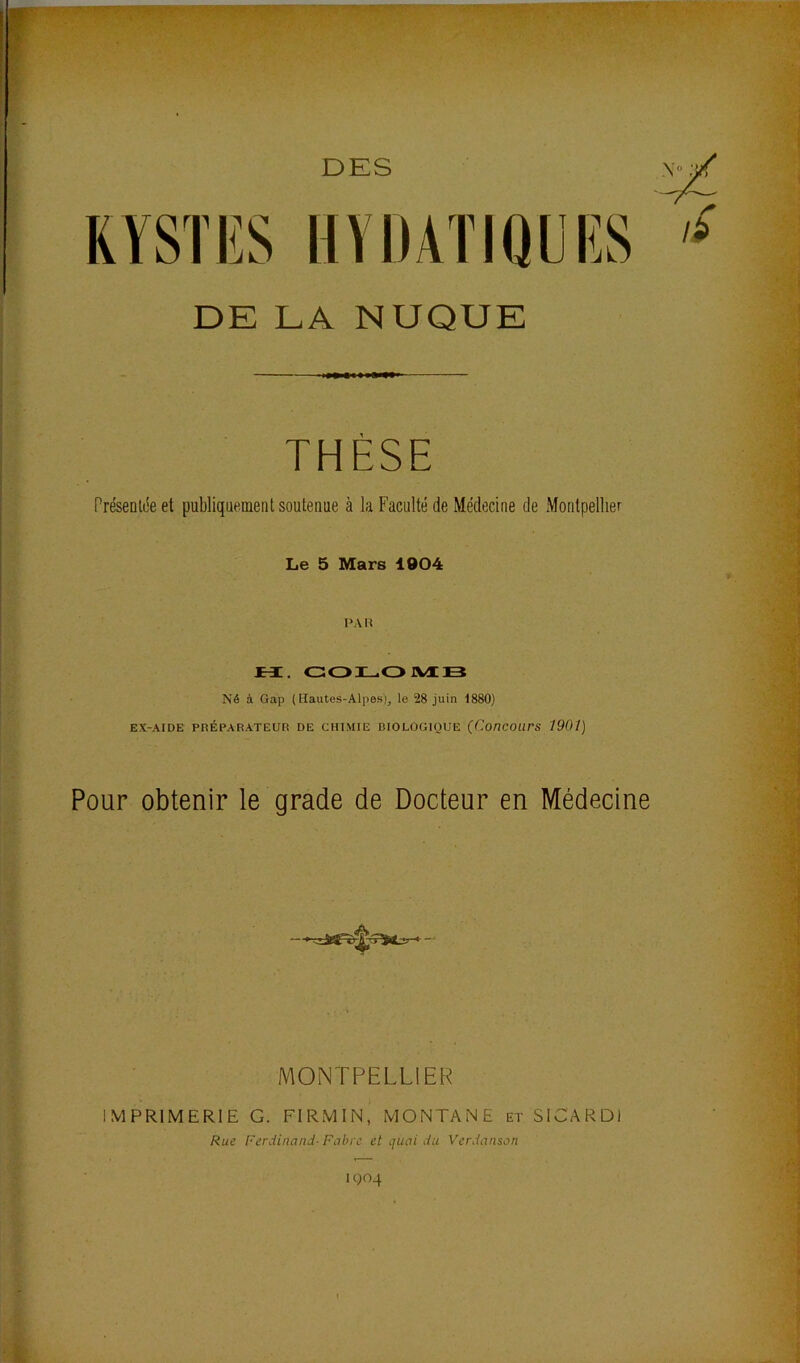 DES KYSTES HYDATIQIES DE LA NUQUE THÈSE Présenlée et publiquement soutenue à la Faculté de Médecine de Montpellier Le 5 Mars 1904 PAR JEi. GOILOJVIB Né à Gap (Hautes-Alpes), le 28 juin 1880) EX-AIDE PRÉPARATEUR DE CHIMIE RIOLOGIOUE (ConCOUrS 1901) Pour obtenir le grade de Docteur en Médecine MONTPELLIER IMPRIMERIE G. FIRMIN, MONTANE et SICARDl Rue Ferdinand- Fabre et quai du Verdanson 1904