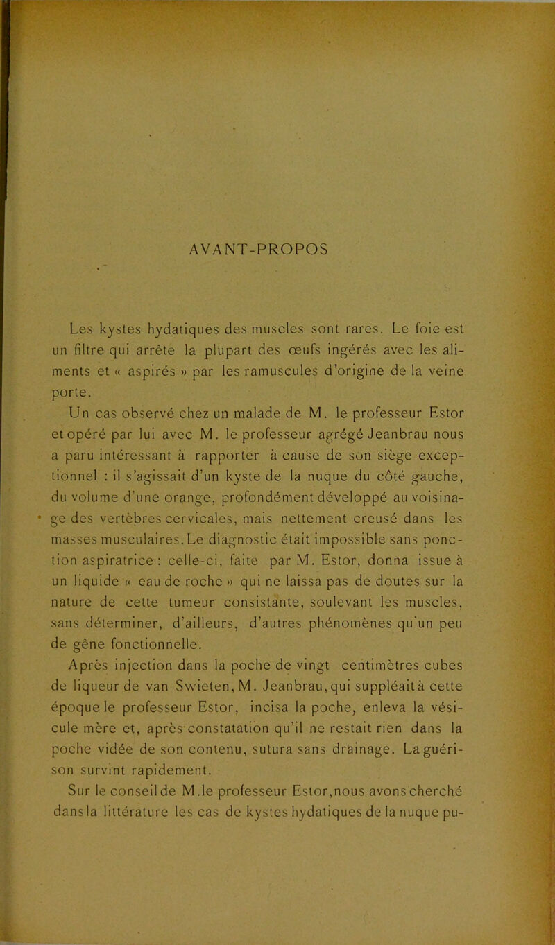 AVANT-PROPOS Les kystes hydatiques des muscles sont rares. Le foie est un filtre qui arrête la plupart des œufs ingérés avec les ali- ments et « aspirés » par les ramuscules d’origine de la veine porte. Un cas observé chez un malade de M. le professeur Estor et opéré par lui avec M. le professeur agrégé Jeanbrau nous a paru intéressant à rapporter à cause de son siège excep- tionnel : il s’agissait d’un kyste de la nuque du côté gauche, du volume d’une orange, profondément développé au voisina- • ge des vertèbres cervicales, mais nettement creusé dans les masses musculaires. Le diagnostic était impossible sans ponc- tion aspiratrice : celle-ci, faite par M. Estor, donna issue à un liquide « eau de roche » qui ne laissa pas de doutes sur la nature de cette tumeur consistante, soulevant les muscles, sans déterminer, d’ailleurs, d’autres phénomènes qu'un peu de gène fonctionnelle. Après injection dans la poche de vingt centimètres cubes de liqueur de van Swieten,M. Jeanbrau,qui suppléaità cette époque le professeur Estor, incisa la poche, enleva la vési- cule mère et, après constatation qu’il ne restait rien dans la poche vidée de son contenu, sutura sans drainage. La guéri- son survint rapidement. Sur le conseil de M.le professeur Estor,nous avons cherché dansla littérature les cas de kystes hydatiques de la nuque pu-