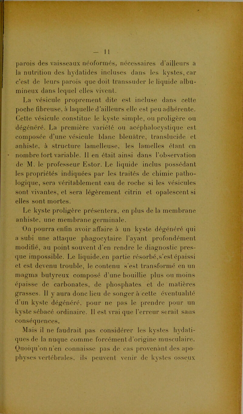 parois des vaisseaux néoformés, nécessaires d’ailleurs à la nulritioii des hydalides incluses dans les kystes, car c’est de leurs parois que doit transsuder le liquide albu- mineux dans lequel elles vivent. La vésicule proprement dite est incluse dans cette poche fibreuse, à laquelle d’ailleurs elle est jieu adhérente. Cette vésicule constitue le kyste simple, ou proligère ou dégénéré. La première variété ou acéphalocystique est composée d’une vésicule blanc bleuâtre, translucide et anbiste, à structure lamelleuse, les lamelles étant en nombre tort variable. 11 en était ainsi dans l’observation de M. le professeur Estor. Le liquide inclus possédant les propriétés indiquées par les traités de chimie patho- logique, sera véritablement eau de roche si les vésicules sont vivantes, et sera légèrement citrin et opalescent si elles sont mortes. Le kyste proligère présentera, en plus de la membrane anhiste, une membrane germinale. On pourra enfin avoir affaire h un kyste dégénéré qui a subi une attaque phagocytaire l’ayant profondément modifié, au point souvent d’en rendre le diagnostic pres- que impossible. Le liquide,en partie résorbé,s’est épaissi et est devenu trouble, le contenu s’est transformé en un magma butyreux composé d’une bouillie plus ou moins épaisse de carbonates, de phosphates et de matières grasses. 11 y aura donc lieu de songer à cette éventualité d’un kyste dégénéré, pour ne pas le prendre pour un kyste sébacé ordinaire. 11 est vrai que l’erreur serait sans conséquences. Mais il ne faudrait pas considérer les kystes hydati- ques de la nuque comme forcément d’origine musculaire. Quoiiju’on n’en connaisse pas de (’as pi’ovenânt des apo- physes vertébrales, ils peuvent venir de kystes osseux