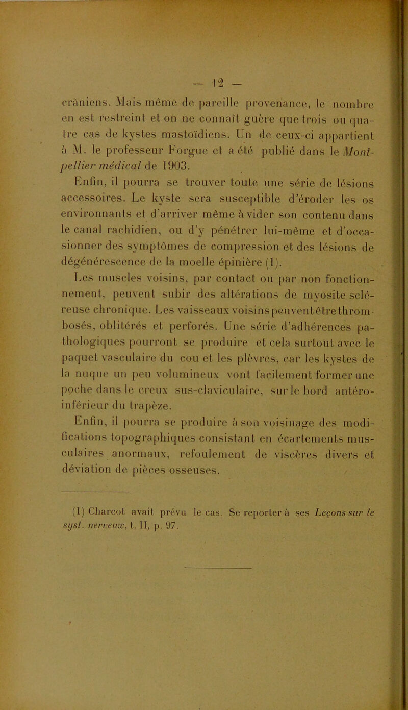 ~ l“2 - crânions. Mais môme de pareille provenance, le noml)re en esl restreint et on ne connaît guère que trois on (pia- Ire cas de kystes mastoïdiens. Un de ceux-ci appartient à M. le professeur Forgue et a été publié dans \q Monl- pellier médical (\e 1903. Finfin, il pourra se trouver toute une série de lésions accessoires. Le kyste sera susceptible d’éroder les os environnants et d’arriver même à vider son contenu dans le canal rachidien, ou d’y pénétrer lui-même et d’occa- sionner des symptômes de compression et des lésions de dégénérescence de la moelle épinière (1). [..es muscles voisins, par contact ou par non fonction- nement, peuvent subir des altérations de myosite sclé- reuse chronique. Les vaisseaux voisinspeuventêtrethrom- bosés, oblitérés et perforés. Une série d’adhérences pa- thologiques pourront se produire et cela surtout avec le paquet vasculaire du cou et les plèvres, car les kystes de la nuque un peu volumineux vont facilement former une poche dans le creux sus-claviculaire, surlelmrd antéro- inférieur du trapèze. Lnfin, il pourra se produire à son voisinage des modi- fications topographiques consistant en écartements mus- culaires anormaux, refoulement de viscères divers et déviation de pièces osseuses. (1) Charcot avait prévu le cas. Se reporter à ses Leçons sur le sysl. nerveux, t. II, p. 97.