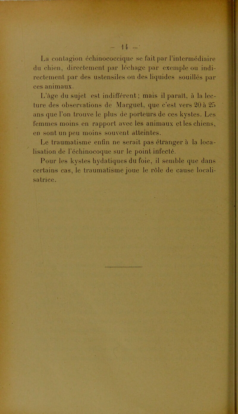 ■ •>•.■,-• ■■ :.- '■>* ■• ■••' '; ■' ::', La contagion échinococciqiie se fait par rinlerincdiaire du chien, directement par léchage |)ar exemple ou indi- rectement par des ustensiles ou des liquides souillés par ces animaux. L’âge du sujet est indifférent; mais il paraît, à la lec- ture des observations de Marguet, que c’est vers 20 à 25 ans que l’on trouve le plus de porteurs de ces kystes. Les femmes moins en rapport avec les animaux et les chiens, en sont un peu moins souvent atteintes. Le traumatisme enfin ne serait pas étranger à la loca- lisation de Léchinocoque sur le point infecté. Pour les kystes hydatiques du foie, il semble que dans certains cas, le traumatisme joue le rôle de cause locali- satrice.