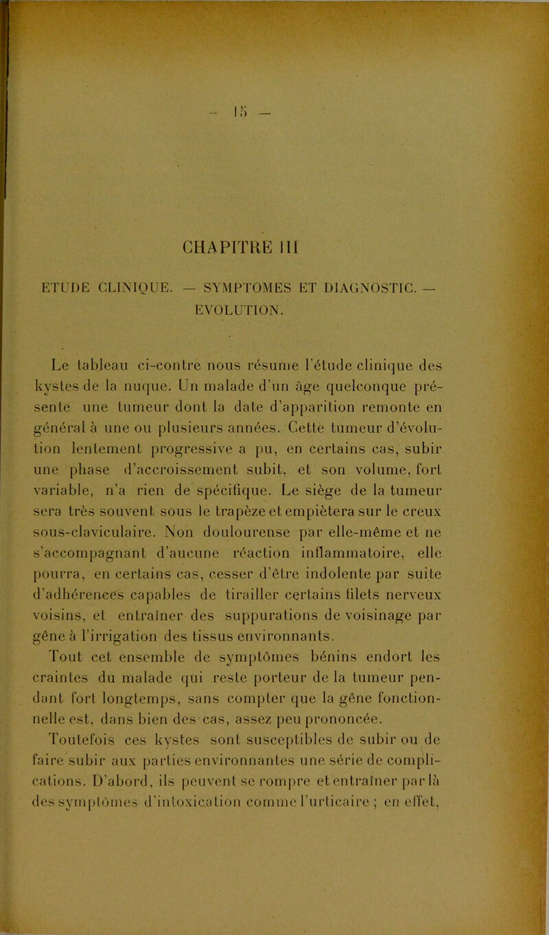 CHAPITRE 111 ETUDE CLINIQUE. — SYMPTOMES ET DIAGNOSTIC. — EVOLUTION. Le tableau ci-contre nous résume l’étude clinique des kystes de la nuque. Un malade d’un âge quelconque pré- sente une tumeur dont la date d’apparition remonte en général à une ou plusieurs années. Cette tumeur d’évolu- tion lentement progressive a pu, en certains cas, subir une phase d’accroissement subit, et son volume, fort variable, n’a rien de spécifique. Le siège de la tumeur sera très souvent sous le trapèze et empiétera sur le creux sous-claviculaire. Non doulourense par elle-même et ne s’accompagnant d’aucune réaction intlammatoire, elle pourra, en certains cas, cesser d’être indolente par suite d’adhérences capables de tirailler certains lilets nerveux voisins, et entraîner des suppurations de voisinage par gêne à l’irrigation des tissus environnants. Tout cet ensemble de symptômes bénins endort les craintes du malade qui reste porteur de la tumeur pen- dant fort longtemps, sans compter que la gêne fonction- nelle est, dans bien des cas, assez peu prononcée. Toutefois ces kystes sont susceptibles de subir ou de faire subir aux parties environnantes une série de compli- cations. D’abord, ils peuvent se rompre etentraîner |)arlâ des symptômes d’intoxication comme l’urticaire ; en effet,