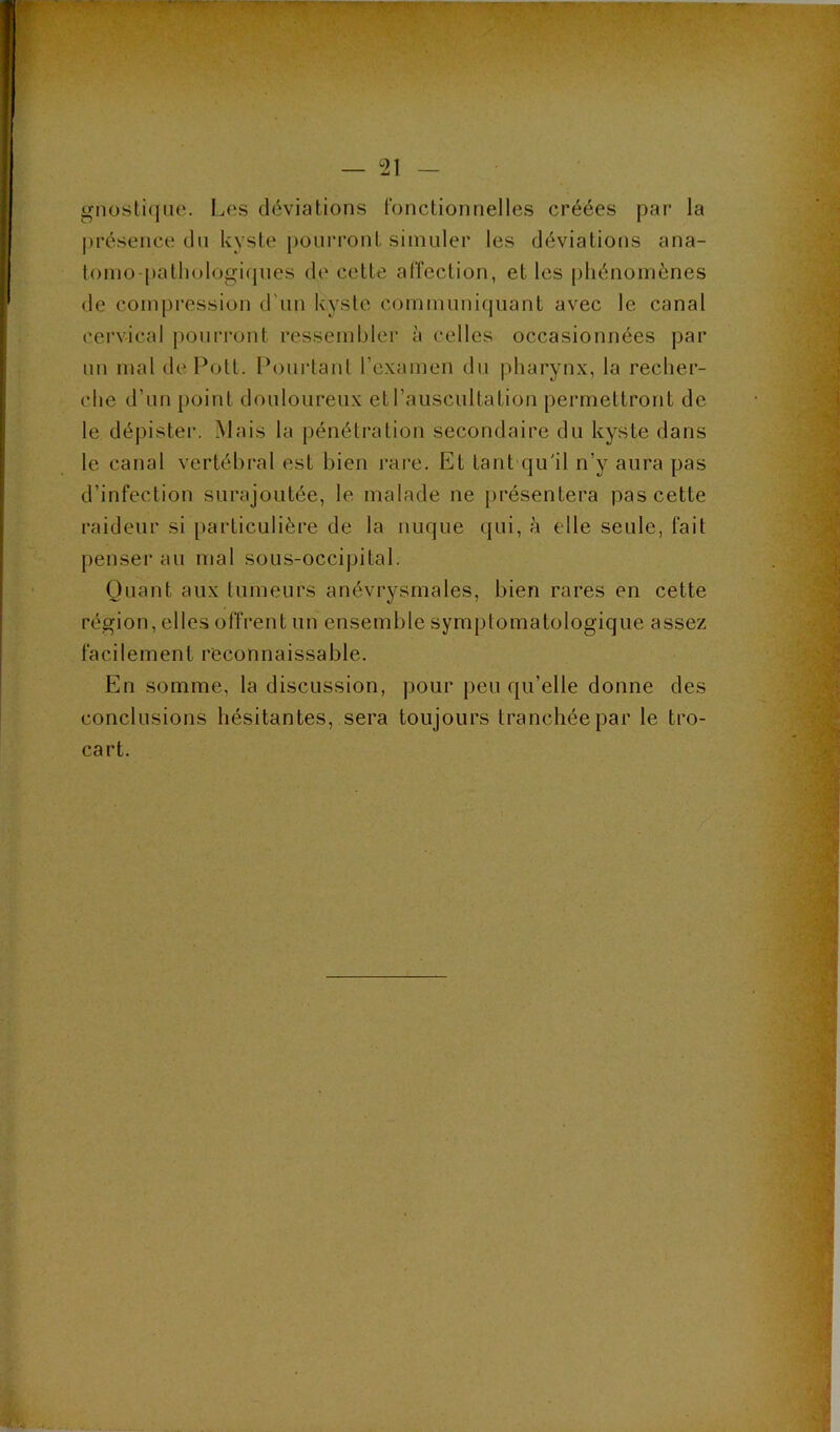 r - M- >*T. — 21 — gnosli(|iie. Los déviations fonctionnelles créées }oar la présence du kyste pourront simuler les déviations ana- toino-patl)ologi(pies de cette affection, et les [)hénoinènes de coinj)ression d'un kyste communiquant avec le canal cervical pourront ressembler à celles occasionnées par un mal de Pott. Pourtant l’examen du pharynx, la recher- che d’un point douloureux et l’auscultation permettront de le dépister. Mais la pénétration secondaire du kyste dans le canal vertébral est bien rare. Et tant qu'il n’y aura pas d’infection surajoutée, le malade ne présentera pas cette raideur si particulière de la nuque qui, à elle seule, fait penser au mal sous-occipital. Quant aux tumeurs anévrysmales, bien rares en cette région, elles offrent un ensemble symptomatologique assez facilement reconnaissable. En somme, la discussion, pour peu qu’elle donne des conclusions hésitantes, sera toujours tranchée par le tro- cart.