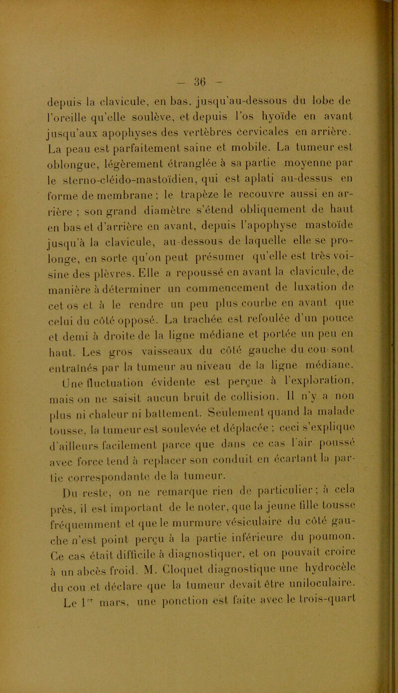 depuis la clavicule, en bas. jusqu’au-dessous du lobe de l’oreille qu’elle soulève, et depuis l’os hyoïde en avant jusqu’aux apophyses des vertèbres cervicales en arrière. La peau est parfaitement saine et mobile. La tumeur est oblongue, légèrement étranglée i\ sa partie moyenne par le sterno-cléido-mastoïdien, qui est aplati au-dessus en forme de membrane ; le trapèze le recouvre aussi en ar- rière ; son grand diamètre s’étend obliquement de haut en bas et d’arrière en avant, depuis l’apophyse mastoïde jusqu’à la clavicule, au-dessous de laquelle elle se pro- longe, en sorte qu’on peut présumei qu’elle est très voi- sine des plèvres. Elle a repoussé en avant la clavicide, de manière à déterminer un commencement de luxation de cet os et à le rendre un peu plus courbe en avant que celui du côté opposé. La trachée est refoulée d’un pouce et demi à droite de la ligne médiane et portée un peu en haut. Les gros vaisseaux du côté gauche du cou sont entraînés par la tumeur au niveau de la ligne médiane. Une fluctuation évidente est perçue à 1 exploration, maison ne saisit aucun bruit de collision. 11 ny a non plus ni chaleur ni battement. Seulement (}uand la malade tousse, la tumeur est soulevée et déplacée ; ceci s’explique d'ailleurs facilement parce que dans ce cas l’air poussé avec force tend à replacer son conduit en écartant la ])ar- tie correspondante de la tumeur. Du reste, on ne remarque rien de particulier; à cela près, il est important de le noter, que la jeune tille tousse fréquemment et que le murmure vésiculaire du côté gau- che n’est point perçu à la partie inférieure du poumon. Ce cas était difficile à diagnostiquer, et on pouvait croire à un abcès froid. M. Cloquet diagnostique une hydrocèle du cou et déclare que la tumeur devait être uniloculaire. Le L' mars, une ponction est faite avec le trois-quart