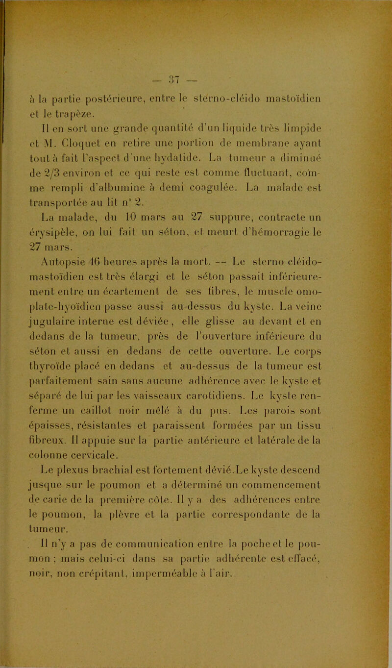 à la partie postérieure, entre le stérno-cléido mastoïdien et le trapèze. Il en sort une grande quantité d’un liquide très limpide et M. Clociuet en retire une |)ortion de membrane ayant tout à fait l’aspect d'uue hydatide. La tumeur a diminué de 2/3 environ et ce qui reste est comme fluctuant, coïn- me rempli d’albumine à demi coagulée. La malade est transportée au lit n° 2. La malade, du 10 mars au 27 suppure, contracte un érysipèle, on lui fait un séton, et meurt d’hémorragie le 27 mars. Autopsie 4G heures après la mort. — Le sterno cléido- mastoïdien est très élargi et le sétou passait inférieure- ment entre un écartement de ses libres, le muscle omo- plate-hyoïdien passe aussi au-dessus du kyste. La veine jugulaire interne est déviée, elle glisse au devant et en dedans de la tumeur, pi’ès de l’ouverture inférieure du séton et aussi en dedans de cette ouverture. Le corps thyroïde placé en dedans et au-dessus de la tumeur est parfaitement sain sans aucune adhérence avec le kyste et séparé de lui par les vaisseaux carotidiens. Le kyste ren- ferme un caillot noir mêlé à du j)us. Les parois sont épaisses, résistantes et paraissent formées par un tissu fibreux. 11 appuie sur la partie antérieure et latérale de la colonne cervicale. Le plexus brachial est fortement dévié.Le kyste descend jusijue sur le poumon et a déterminé un commencement de carie de la première côte. Il y a des adliérences entre le poumon, la plèvre et la partie correspondante de la tumeur. 11 n’y a pas de communication entre la poche et le pou- mon ; mais celui-ci dans sa partie adhérente est effacé, noir, non cré|>itant, imjicrméable à l’air.