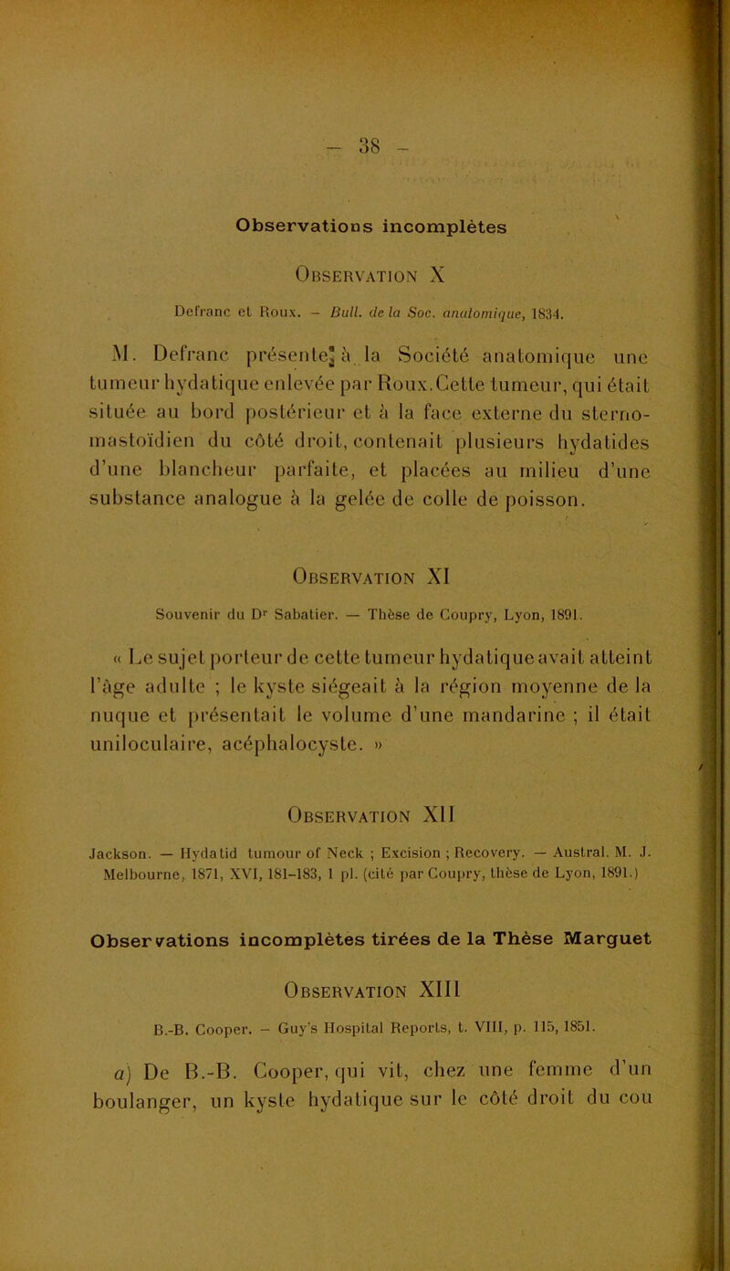 Observations incomplètes Observation X Defi'anc el Roux. - Bull, de la Soc. anulomiqiie, 1834. M. Defi*anc présente] h la Société anatomique une tumeur hydatique enlevée par Roux.Cette tumeur, qui était située au bord jiostérieur et h la face externe du sterno- mastoïdien du côté droit, contenait plusieurs liydatides d’une blancheur parfaite, et placées au milieu d’une substance analogue à la gelée de colle de poisson. Observation XI Souvenir du D'' Sabatier. — Thèse de Coupry, Lyon, 1891. « Le sujet porteur de cette tumeur hydatiqueavait atteint l’àge adulte ; le kyste siégeait à la région moyenne de la nuque et présentait le volume d’une mandarine ; il était uniloculaire, acéphalocystc. » Observation XII Jackson. — Hydalid lumour of Neck ; Excision ; Recovery. — Austral. M. J. Melbourne, 1871, XVI, 181-183, 1 pl. (cité par Coupry, thèse de Lyon, 1891.) Observations incomplètes tirées de la Thèse Marguet Observation XIII B.-B. Cooper. - Guy’s Hospital Reports, t. VIII, p. 115, 1851. a) De B.-B. Cooper, qui vit, chez une femme d’un boulanger, un kyste hydatique sur le côté droit du cou