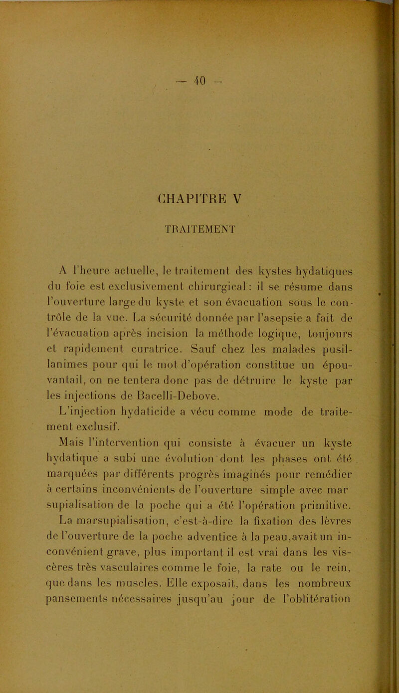 CHAPITRE V TRAITEMENT A l’heure acluelle, le traitement des kystes hydatiques du l'oie est exclusivement chirurgical: il se résume dans l’ouverture large du kyste et son évacuation sous le con- trôle de la vue. La sécurité donnée par l’asepsie a fait de l’évacuation après incision la méthode logique, toujours et rapidement curatrice. Sauf chez les malades pusil- lanimes pour qui le mot d’opération constitue un épou- vantail, on ne tentera donc [)as de détruire le kyste par les injections de Bacelli-Debove. L’injection hydaticide a vécu comme mode de traite- ment exclusif. Mais l’intervention qui consiste h évacuer un kyste hydatique a subi une évolution dont les pliases ont été marquées par différents progrès imaginés pour remédier à certains inconvénients de l’ouverture simple avec mar supialisation de la poche qui a été l’opération primitive. La marsupialisation, c’est-à-dire la fixation des lèvres de l’ouverture de la poche adventice à la peau,avait un in- convénient grave, plus important il est vrai dans les vis- cères très vasculaires comme le foie, la rate ou le rein, que dans les muscles. Elle exposait, dans les nombreux pansements nécessaires jusqu’au jour de l’oblitération