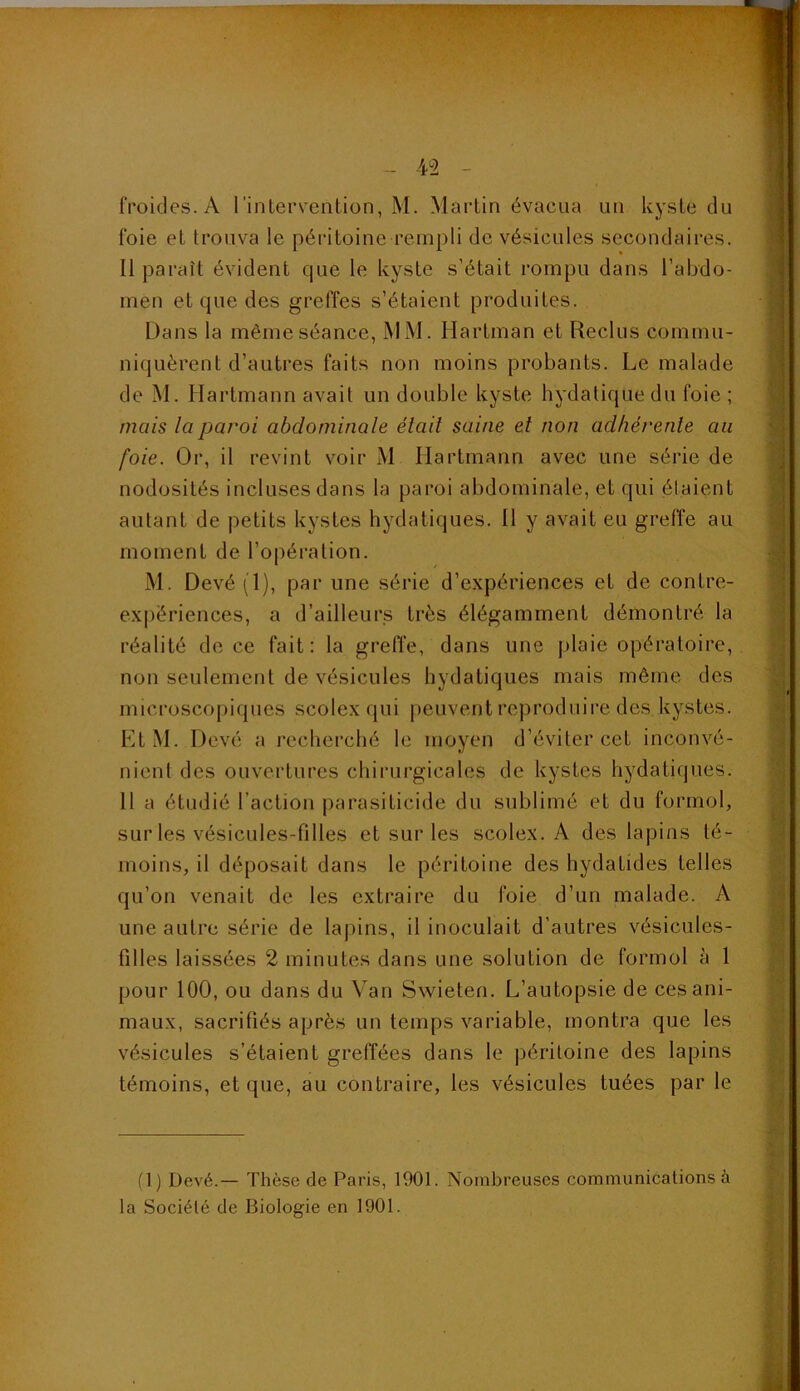 froides. A l'intervention, M. Martin évacua un kyste du foie et trouva le péritoine rempli de vésicules secondaires. Il paraît évident que le kyste s’était rompu dans l’abdo- men et que des greffes s’étaient produites. Dans la même séance, MM. Hartman et Reclus commu- niquèrent d’autres faits non moins probants. Le malade de M. Hartmann avait un double kyste hydatique du foie ; mais la paroi abdominale était saine et non adhérente au foie. Or, il revint voir M Hartmann avec une série de nodosités incluses dans la paroi abdominale, et qui étaient autant de petits kystes hydatiques. Il y avait eu greffe au moment de l’opération. M. Devé (1), par une série d’expériences et de contre- ex|)ériences, a d’ailleurs très élégamment démontré la réalité de ce fait: la grefl’e, dans une plaie opératoire, non seulement de vésicules hydatiques mais même des microscopiques scolex qui j)euvent reproduire des kystes. LtM. Devé a recherché le moyen d’éviter cet inconvé- nient des ouvertures chirurgicales de kystes hydatiques. H a étudié l’action parasiticide du sublimé et du formol, sur les vésicules-filles et sur les scolex. A des lapins té- moins, il déposait dans le péritoine des hydatides telles qu’on venait de les extraire du foie d’un malade. A une autre série de lapins, il inoculait d’autres vésicules- filles laissées 2 minutes dans une solution de formol à 1 pour 100, ou dans du Van Swieten. L’autopsie de ces ani- maux, sacrifiés après un temps variable, montra que les vésicules s’étaient greffées dans le péritoine des lapins témoins, et que, au contraire, les vésicules tuées par le fl) Devé.— Thèse de Paris, 1901. Nombreuses communications à la Société de r3iologie en 1901.