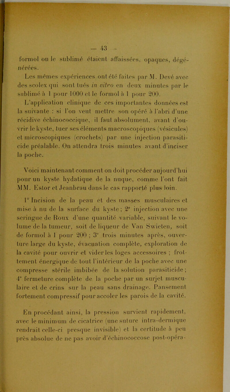 formol ou le sublimé étaient affaissées, opaques, déj^é- nérées. Les mêmes expériences ont été faites par M. Devé avec des scolex (jiii sont tués in vitro en deux minutes [>ar le sublimé à 1 pour 1000 et le formol 1 pour 200. ' L’application clinique de ces importantes données est la suivante : si l’on veut mettre son opéré h l’abri d’une ^ récidive échinococcique, il faut absolument, avant d’ou- | vrir le kyste, tuer ses éléments macroscopiques (vésicules) , (* A et microscopiques (crochets) par une injection parasiti- ' J eide préalable. On attendra trois minutes avant d’inciser la poche. Voici maintenant comment on doit procéder aujourd’hui pour un kyste hydatique de la nuque, comme l’ont fait MM. EsLor et Jeanbrau dans le cas rapporté plus loin. 1“ Incision de la peau et des masses musculaires et mise à nu de la surface du kyste; 2° injection avec une seringue de Roux d’une quantité variable, suivant le vo- lume de la tumeur, soit de li(jueur de Van Swieten, soit de formol à 1 pour 200 ; 3 trois minutes après, ouver- ture large du kyste, évacuati(m complète^ exploration de la cavité j)our ouvrir et vider les loges accessoires ; frot- tement énergi(}ue de tout l’intérieur de la |)Oche avec une compresse stérile imbibée de la solution parasiticide ; 4° fermeture complète de la poche par un surjet muscu- laire et de crins sur la peau sans drainage. Pansement fortement compressif pour accoler les parois de la cavité. En procédant ainsi, la pression survient rapidement, avec le minimum de cicatrice (unesutui'e inlra-dermi(jue rendrait celle-ci })res(pie invisible) et la certitude à j)eu près absolue de ne pas avoir d’échinococcose j)Ost-opéra- .1