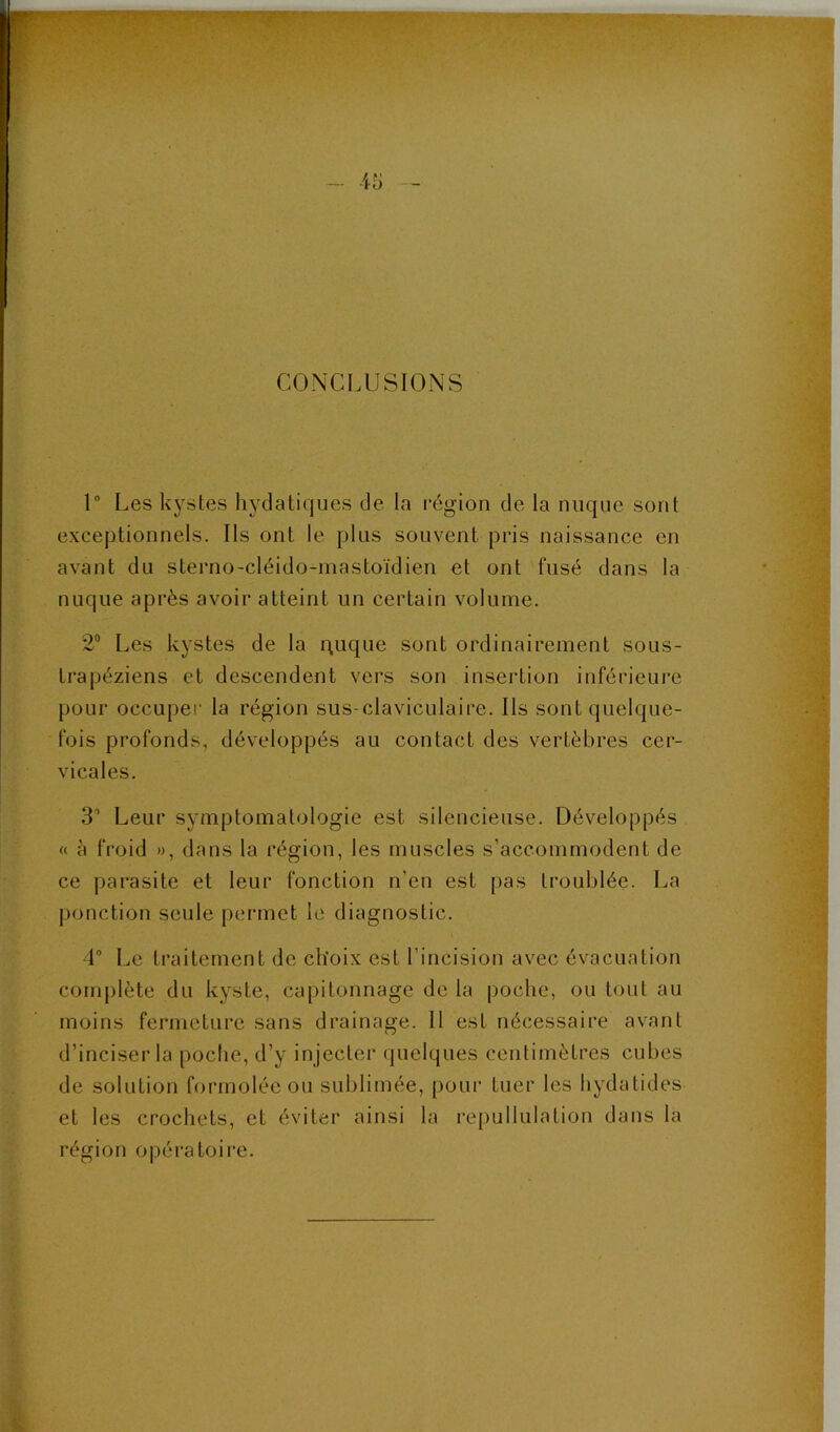 CONCLUSIONS 1° Les kystes hydatiques de la région de la nuque sont exceptionnels. Ils ont le plus souvent pris naissance en avant du sterno-cléido-mastoïdien et ont fusé dans la nuque après avoir atteint un certain volume. 2“ Les kystes de la puque sont ordinairement sous- trapéziens et descendent vers son insertion inférieure pour occuper la région sus-claviculaire. Ils sont quelque- fois profonds, développés au contact des vertèbres cer- vicales. •S’ Leur symptomatologie est silencieuse. Développés « à froid », dans la région, les muscles s’accommodent de ce parasite et leur fonction n’en est pas troublée. La ponction seule permet le diagnostic. 4 Le traitement de choix est l’incision avec évacuation complète du kyste, capitonnage de la poche, ou tout au moins fermeture sans drainage. Il est nécessaire avant d’inciser la poche, d’y injecter quelques centimètres cubes de solution formoléc ou sublimée, pour tuer les hydatides et les crochets, et éviter ainsi la repullulation dans la région opératoire.