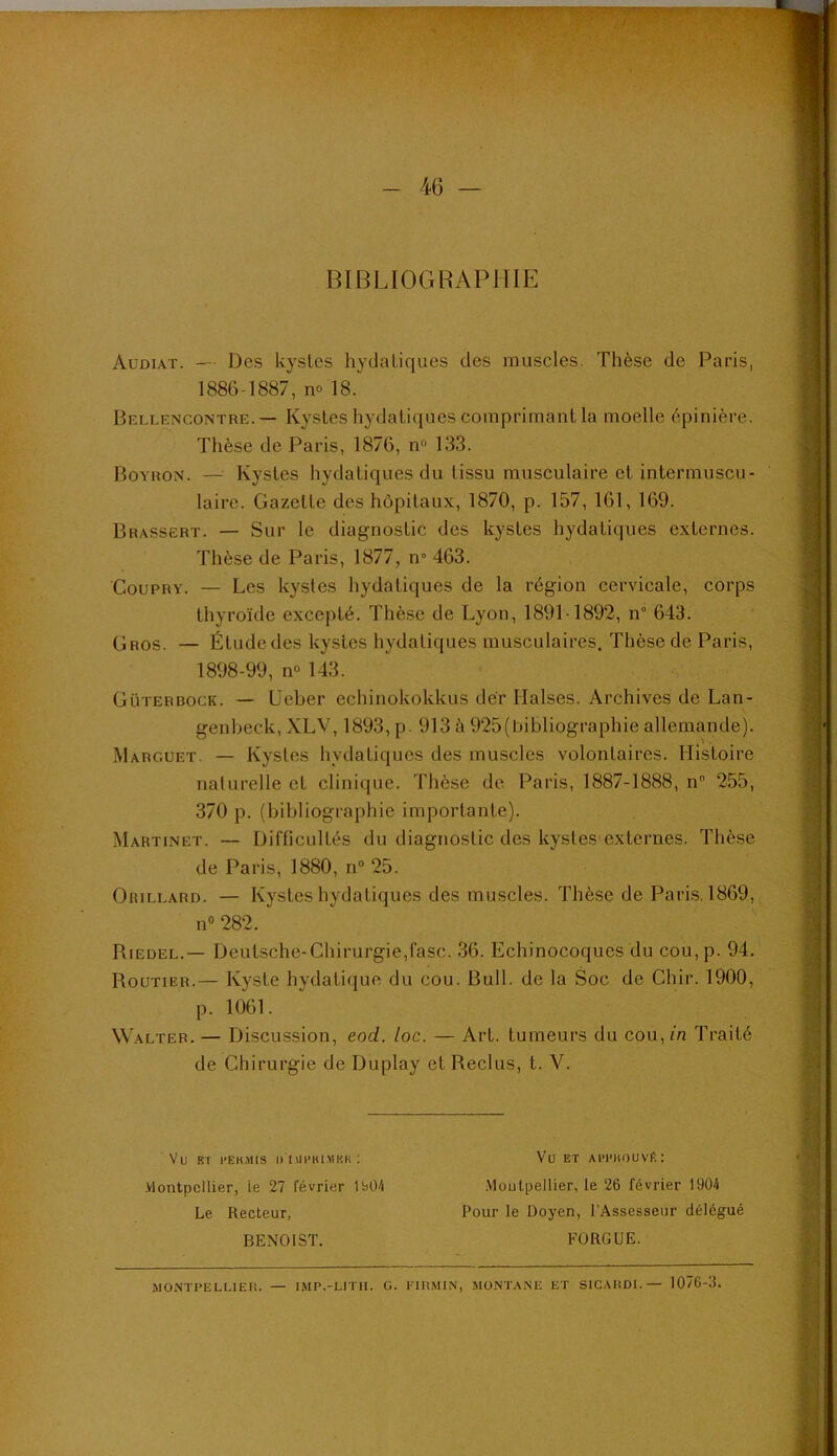 •40 — BIBLIOGRAPHIE Audiat. — Des kystes hydatiques des muscles. Thèse de Paris, 1886-1887, no 18. Bellencontre. — Kystes hydatiques comprimant la moelle épinière. Thèse de Paris, 1876, n“ 133. Boyron. — Kystes hydatiques du tissu musculaire et intermuscu- laire. Gazette des hôpitaux, 1870, p. 157, 161, 169. Brassert. — Sur le diagnostic des kystes hydatiques externes. Thèse de Paris, 1877, n° 463. CouPRY. — Les kystes hydatiques de la région cervicale, corps thyroïde excepté. Thèse de Lyon, 1891-1892, n° 643. (Jros. — Étude des kystes hydatiques musculaires. Thèse de Paris, 1898-99, no 143. Güterbock. — Ueber echinokokkus dér Halses. Archives de Lan- genheck, XLV, 1893, p. 913 à 925(bihliographie allemande). Marguet. — Kystes hydatiques des muscles volontaires. Histoire nalurelle et clinique. Thèse de Paris, 1887-1888, n 255, 370 p. (bibliographie importante). Martinet. — Difficultés du diagnostic des kystes externes. Thèse de Paris, 1880, n” 25. OaiLEARD. — Kystes hydatiques des muscles. Thèse de Paris. 1869, n« 282. Riedel.— Deutsche-Chirurgie,fasc. 36. Echinocoques du cou,p. 94. Routier.— Kyste hydatique du cou. Bull, de la Soc de Chir. 1900, p. 1061. Walter.— Discussion, eod. loc. — Art. tumeurs du cou,m Traité de Chirurgie de Duplay et Reclus, t. V. Vu B't l'EH.MIS I) 1«1'BI.>1KK ; .Vlontpcllier, ie 27 février lb04 Le Recteur, BENOIST. Vu ET Al'I'HOUVé: •Moutpellier, le 26 février 1904 Pour le Doyen, l’Assesseur délégué FÜRGUE. MONTPELLIER. — IMP.-LITR. G. 1-TRMlN, MONTANE ET SICARDL— 1076-3.