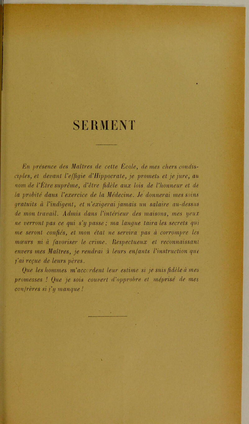 SERMENT / En présence des Iflaitres de cette Écale, de mes chers condis- ciples, et devant l'effigie d’Hippocrate, je promets et je jure, au nom de l'Etre suprême, d’être fidèle aux lois de l’honneur et de / la probité dans l’exercice de la Médecine. Je donnerai mes soins gratuits à l’indigent, et n’exigerai jamais un salaire au-dessus de mon travail. Admis dans l’intérieur des maisons, mes yeux ne verront pas ce qui s’y passe ; ma langue taira les secrets qui me seront confiés, et mon état ne servira pas à corrompre les mœurs ni à favoriser le crime. Hespectueux et reconnaissant envers mes Maîtres, je rendrai à leurs enfants l’instruction que j’ai reçue de leurs pères. Que les hommes m’accordent leur estime si je suis fidèle à mes promesses ! Que je sois couvert d’opprobre et méprisé de mes confrères si j’y manque !