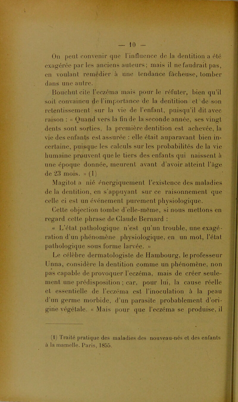 On peut convenii’ que l'iuflueuce de la deulitiou a été exagérée par les anciens auteurs ; mais il ne faudrait pas, en voulant remédier à une tendance fâcheuse, tomber dans une autre. liouchutcile l’eczéma mais pour le réfuter, bien qu’il soit convaincu de l’importance de la dentition et de son retentissement sur la vie de l’enfant, puisqu’il dit avec raison ; « Ouand vers la fin de la seconde année, ses vingt dents sont sorties, la première dentition est achevée, la vie des enfants est assurée : elle était auparavant bien in- certaine, puisque les calculs sur les probabilités de la vie humaine prouvent que le tiers des enfants qui naissent h une époque donnée, meurent avant d’avoir atteint l’àge de 23 mois. » ( 1 ) Magitot a nié énergiquement l’existence des maladies de la dentition, en s’appuyant sur ce raisonnement que celle ci est un événement purement physiologique. Cette objection tombe d’elle-mêmc, si nous mettons en regard cette j)hrase de Claude Bernard : « L’état pathologique n’est qu’un trouble, une exagé- ration d’un phénomène physiologique, en un mot, l’état pathologique sous forme larvée. » Le célèbre dermatologiste de Hambourg, le professeur Unna, considère la dentition comme un phénomène, non pas capable de provoquer l’eczéma, mais de créer seule- ment une prédisposition ; car, pour lui, la cause réelle et essentielle de l’eczéma est l’inoculation à la peau d’un germe morbide, d’un parasite probablement d’ori- gine végétale. « Mais pour que l’eczéma se produise, il (1) Traité pratique des maladies des nouveau-nés et des enfants à la mamelle. Paris, 1855.