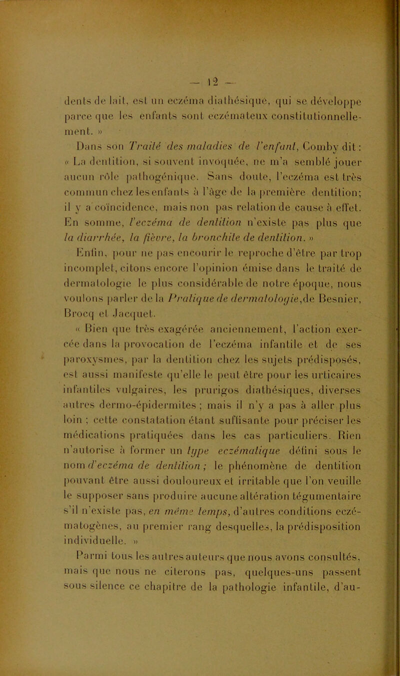 dt'iUs de Init, est un eczéma diaÜiésiqu6, qui se dévelo|)pe parce que les enfants sont eczémateux constitutionnelle- ment. » Dans son Traité des maladies de l’enfant, Comby dit : « La dentition, si souvent invo(piée, ne m’a semblé jouer aucun rôle palhogéni(pie. Sans doute, l’eczéma est très commun chez lesenfanls à l’àge de la |>remière dentition; il y a coïncidence, mais non |)as relation de cause à effet. En somme, l'eczéma de dentition n’existe pqs plus que ta diarrhée, la fièvre, la bronchite de dentition. » hnilin, pour ne pas encourir le reproche d’être par trop incom[)let, citons encoi’e l’o|>inion émise dans le traité de dermalologie le ])lus considérable de notre épo(]ue, nous voulons parler delà lunatique de dermatologie,de Besnier, Brocq et Jac(|uet. « Iben (jue très exagérée anciennement, l’action exer- cée dans la provocation de l’eczéma infantile et de ses |)aro.xysmes, par la dentition chez les sujets prédisposés, est aussi manifeste (ju’elle le |)cut être pour les urticaires infantiles vulgaires, les prurigos diathésiques, diverses auti’cs dermo-épidermites ; mais il n’y a pas à aller plus loin ; cette constatation étant suflisante pour préciser les médications pratiquées dans les cas particuliers. Rien n’autorise à former un lijpe eczémalique défini sous le nova d’eczéma de dentition; le phénomène de dentition pouvant être aussi douloureux et irritable que l’on veuille le supposer sans produire aucune altération tégumentaire s’il n’existe pas, en même temps, d’antres conditions eczé- matogènes, au premier rang desquelles, la prédisposition individuelle. » Banni tous les autres auteurs que nous avons consultés, mais que nous ne citerons pas, quelques-uns passent sous silence ce chapitre de la pathologie infantile, d’au-