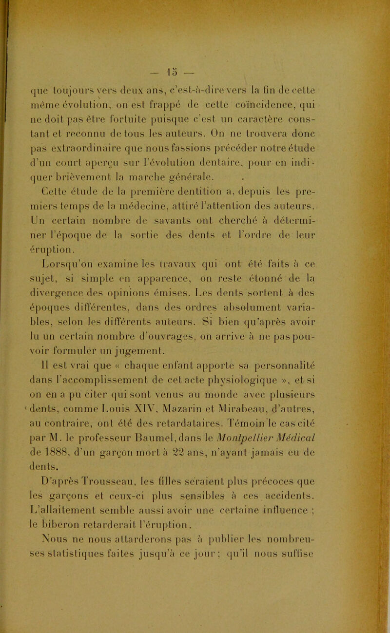 lo (jiie loujoLirs vers deux ans, c’esl-à-dii’c vers la lin de celle nidme évolution, on esl frappé de celle coïncidence, qui ne doit pas èlre forluile puis(iue c’est un caractère cons- tant et reconnu de tous les auteurs. On no trouvera donc pas extraordinaire que nous fassions précéder notreétude d’un court aperçu sur révolution dentaire, |)our en indi- quer brièvement la marche générale. Celte élude de la première dentition a, depuis les pre- miei’s temps de la médecine, attiré l’attention des auteurs. Un certain nombre de savants ont cherché à détermi- ner l’époque de la soidie des dents et l’ordre de leur éruption. Lors(|u’on examine les travaux qui ont été faits à ce sujet, si simple en apparence, on reste étonné de la divergence des opinions émises. Les dents sortent à des époques différentes, dans des ordres absolument varia- bles, selon les différents auteurs. Si bien qu’après avoir lu un certain nombre d’ouvrages, on arrive à ne pas pou- voir formuler un jugement. 11 est vrai que « chaque enfant ap|)orte sa personnalité dans l’accomplissement de cet acte physiologique », et si on en a pu citer fini sont venus au monde avec plusieurs dents, comme Louis XIV, Mazarin et Mirabeau, d’autres, au contraire, ont été des retardataires. Témoin le cas cité par M. le professeur Baumel,dans le Monlpellier Médical de 1888, d’un garçon mort à 22 ans, n’ayant jamais eu de dents. D’après Trousseau, les lilles seï’aient plus précoces que les garçons et ceux-ci plus sensibles à ces accidents. L’allaitement semble aussi avoir une certaine influence ; le biberon retarderait réru])tion. Nous ne nous attarderons pas à publier les nomlu'eu- ses statistiques faites jus(|u’à ce jour; (pi’il nous suflise