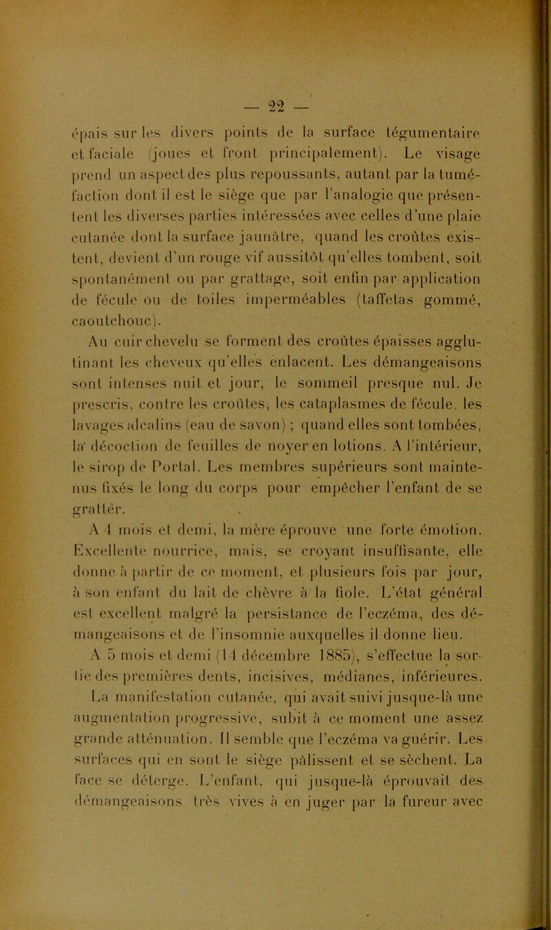 épais sur les divers points de la surface tégumenlaire el faciale (joues et front principalement). Le visage prend un aspect des plus repoussants, autant par la tumé- faction dont il est le siège que par l’analogie que présen- tent les diverses parties intéressées avec celles d’une plaie cutanée dont la surface jaunâtre, quand les croûtes exis- tent, devient d’un rouge vif aussitôt qu’elles tombent, soit spontanément ou par grattage, soit enfin par application de fécule ou de toiles imperméables (taffetas gommé, caoutchouc). Au cuir chevelu se forment des croûtes épaisses agglu- tinant les cheveux qu’elles enlacent. Les démangeaisons sont intenses nuit et jour, le sommeil presque nul. Je prescris, contre les croûtes, les cataplasmes de fécule, les lavages alcalins (eau de savon) ; quand elles sont tombées, la'décoction de feuilles de noyer en lotions. A l’intérieur, le sirop de Portai. Les membres supérieurs sont mainte- nus ll.xés le long du cor[)S pour emj)êcher l’enfant de se gratter. A t mois et demi, la mère éj)rouve une forte émotion. Excellente nourrice, mais, se croyant insuffisante, elle donne à partir de ce moment, et plusieurs fois par jour, à son enfant du lait de chèvre à la tiole. L’état général est excellent malgré la persistance de l’eczéma, des dé- mangeaisons et de l’insomnie auxquelles il donne lieu. A 5 mois et demi (11 décembre 1885), s’effectue la sor- tie des premières dents, incisives, médianes, inférieures. La manifestation cutanée, qui avait suivi jusque-là une augmentation progressive, subit à ce moment une assez grande atténuation. Il semble que l’eczéma va guérir. Les surfaces qui en sont le siège pâlissent et se sèchent. La face se déterge. L’enfant, qui jusque-là éprouvait des démangeaisons très vives à en juger par la fureur avec