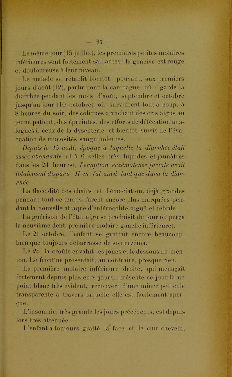 Le même jour (15 juillet), les premières petites molaires inférieures sont fortement saillantes ; la gencive est rouge et douloureuse è leur niveau. Le malade se rétablit bientôt, [)ouvant, aux premiers jours d’août (12), partir pour la campagne, où il garde la diarrhée pendant les mois d’août, seplcmbre el octobre jusqu’au jour (10 octobre) où survinrent tout à coup, à 8 heures du soir, des coliques arrachant des cris aigus au jeune patient, des épreinles, des efforts de défécation ana- logues à ceux de la dysenterie et bientôt suivis de l’éva- cuation de mucosités sanguinolentes. Depuis le 15 août, époque à laquelle la diarrhée était assez abondante (4 à 6 selles très liquides et jaunâtres dans les 24 heures', Véruplion eczémateuse faciale avait totalement disparu. Il en fut ainsi tant que dura la diar- rhée. La flaccidité des chairs et l’émaciation, déjà grandes pendant tout ce temps, furent encore plus marquées pen- dant la nouvelle attaque d’entérocolite aiguë et fébrile. La guérison de l’état aigu se produisit du jour où perça la neuvième dent i^premièi’e molaire gauche inférieure). Le 21 octobre, l’enfant se grattait encore beaucoup, bien que toujours débarrassé de son eczéma. Le 25, la croûte envahit les joues et le dessous du men- ton. Le front'ne présentait, au contraire, presque rien. La première molaire inférieure droite, qui menaçait fortement depuis jilusieurs jours, présente ce jour-là un point blanc très évident, recouvert d’une mince pellicule transparente à travers laquelle elle est facilement a|)er- çue. L’insomnie, très grande les jours [irécédçnts, est depuis lors très atténuée. L’enfant a toujours gratté la face et le cuir chevelu.