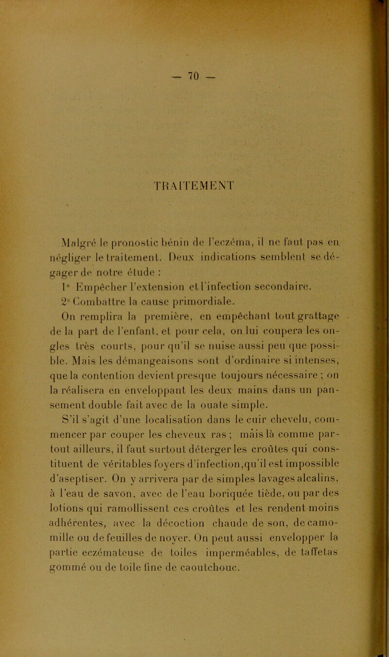 TRAITEMENT Mî^lgré le pronostic Ijénin de l’eczéma, il ne faut pas en négliger le traitement. Den.K indications semblent se dé- gager de notre étude : 1° blmpêcher l’e.xtension et l’infection secondaire. 2° Combattre la cause primordiale. On remplira la première, en empêchant tout grattage de la part de l’enfant, et pour cela, on lui coupera les on- gles très courts, pour (pi’il se nuise aussi peu que possi- ble. Mais les démangeaisons sont d’ordinaire si intenses, que la contention devient presque toujours nécessaire ; on la réalisera en enveloppant les deux mains dans un pan- sement double fait avec de la ouate simple. S’il s’agit d’une localisation dans le cuir chevelu, com- mencer par couper les cheveux ras; mais là comme par- tout ailleurs, il faut surtout déterger les croûtes qui cons- tituent de véritables foyers d’infection,qu’il est impossible d’aseptiser. On y arrivera par de simples lavages alcalins, à l’eau de savon, avec de l’eau boriquée tiède, ou par des lotions qui ramollissent ces croûtes et les rendent moins adhérentes, avec la décoction chaude de son, decamo- mille ou de feuilles de noyer. On peut aussi envelopper la partie eczémateuse de toiles imperméables, de taffetas sommé ou de toile fine de caoutchouc.