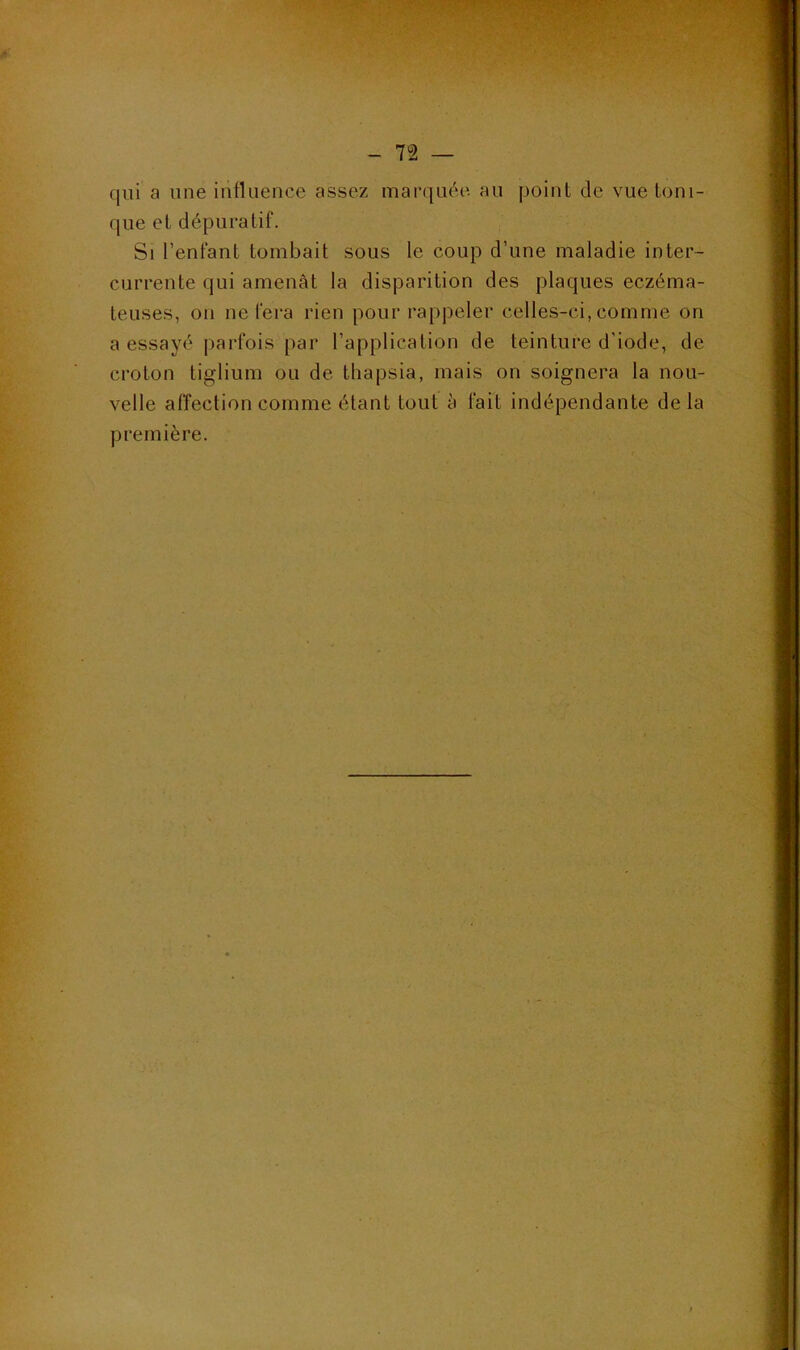 qui a une influence assez marquée, au point de vue toni- que et dépuratif. Si l’enfant tombait sous le coup d’une maladie inter- currente qui amenât la disparition des plaques eczéma- teuses, on ne fera rien pour rappeler celles-ci, comme on a essayé parfois par l’application de teinture d’iode, de croton tiglium ou de thapsia, mais on soignera la nou- velle affection comme étant tout à fait indépendante de la première.