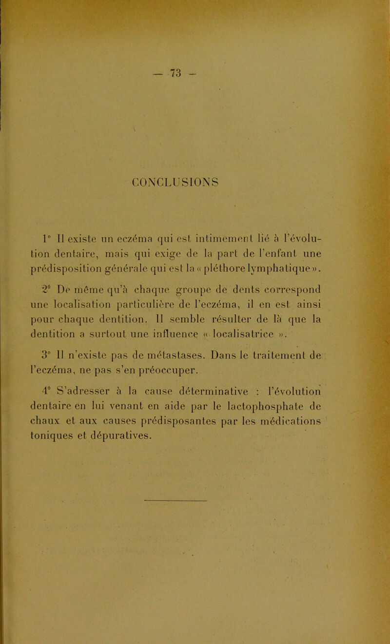 CONCLUSIONS 1 Il existe im eczéma qui est intimement lié à l’évolu- tion dentaire, mais qui exige de la part de l’enfant une prédisposition générale qui est la« pléthore lymphatique». 2® De même qu’à chaque groupe de dents correspond une localisation particulière de l’eczéma, il en est ainsi pour chaque dentition. 11 semble résulter de là que la dentition a surtout une influence « localisatrice ». 3“ 11 n’existe pas de métastases. Dans le traitement de l’eczéma, ne pas s’en préoccuper. 4® S’adresser à la cause déterminative : l’évolution dentaire en lui venant en aide par le lactophosphate de chaux et aux causes prédisposantes par les médications toniques et dépuratives.