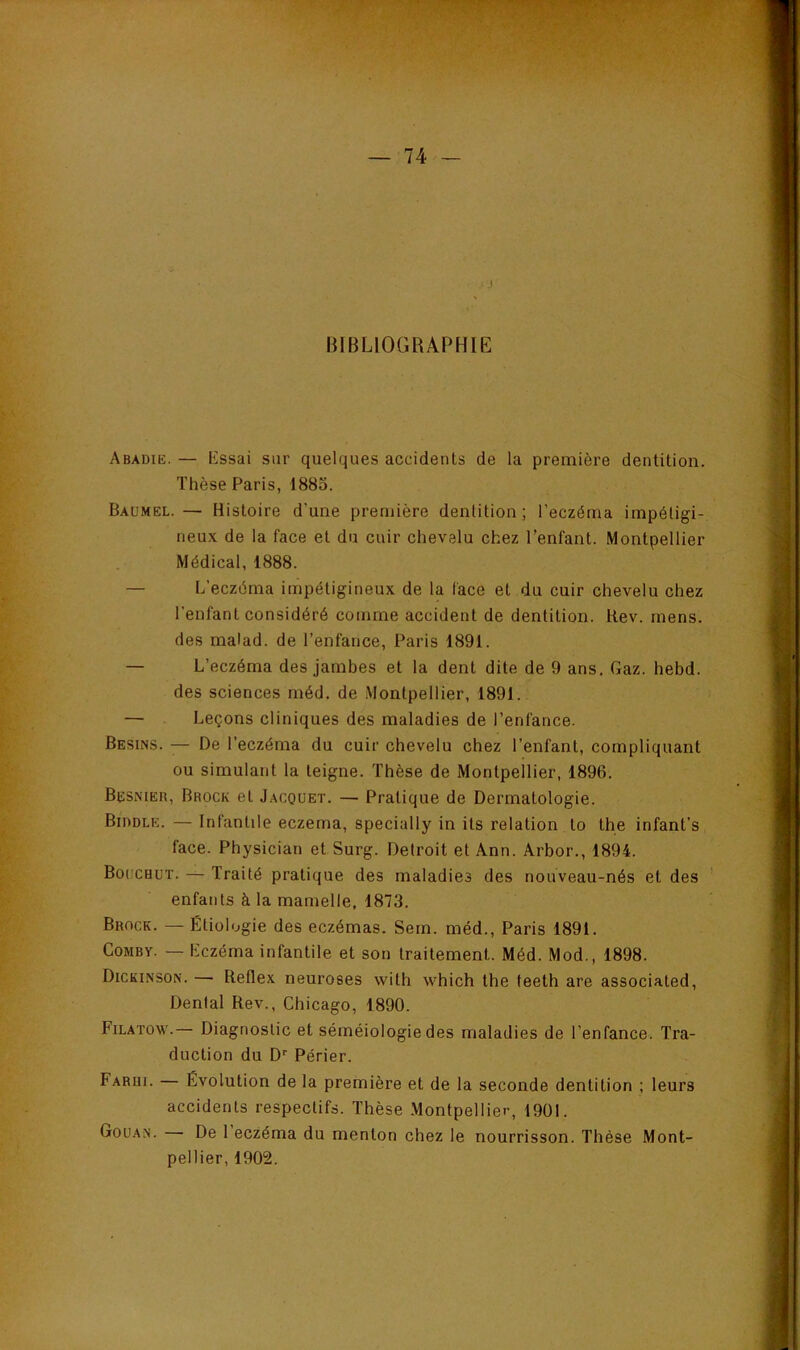 ..J BIBLIOGRAPHIE Abadie. — Lssai sur quelques accidents de la première dentition. Thèse Paris, 1885. Baumel. — Histoire d’une première dentition; l’eczéma impéligi- neux de la face et du cuir chevelu chez l’enfant. Montpellier Médical, 1888. — L’eczéma impétigineux de la face et du cuir chevelu chez l’enfant considéré comme accident de dentition. Rev. mens, des malad. de l’enfance, Paris 1891. — L’eczéma des jambes et la dent dite de 9 ans. Gaz. hebd. des sciences méd. de Montpellier, 1891. — Leçons cliniques des maladies de l’enfance. Besins. — De l’eczéma du cuir chevelu chez l’enfant, compliquant ou simulant la teigne. Thèse de Montpellier, 1896. Besnier, Brock et Jacquet. — Pratique de Dermatologie. Biddle. — Infantile eczema, specially in ils relation to the infant’s face. Physician et Surg. Detroit et Ann. Arbor., 1894. Bouchot. — Traité pratique des maladies des nouveau-nés et des enfants à la mamelle, 1873. Brock. — Étiologie des eczémas. Sein, méd., Paris 1891. CoMBv. — Lczéma infantile et son traitement. Méd. Mod., 1898. Dickinson. — Reflex neuroses with which tbe teeth are associated. Dental Rev., Cbicago, 1890. Filatow.— Diagnostic et séméiologie des maladies de l’enfance. Tra- duction du D'' Périer. Farui. Évolution de la première et de la seconde dentition ; leurs accidents respectifs. Thèse Montpellier, 1901. Goüan. De 1 eczéma du menton chez le nourrisson. Thèse Mont- pellier, 1902.