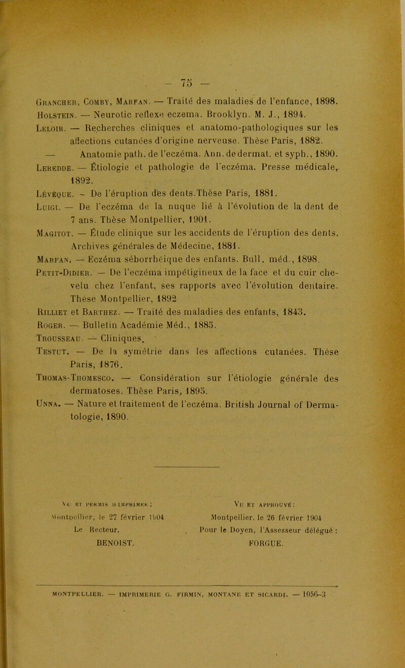 Ghancher, Comby, Marfan, — Traité des maladies de l’enfance, 1898. Holstein. — Neurotic reflexe eczema. Brooklyn. M. J., 1894. Leloir. — Recherches cliniques et anatomo-pathologiques sur les affections cutanées d’origine nerveuse. Thèse Paris, 1882. — Anatomie path. de l’eczéma. Ann. dedermat. et syph., 1890. Leredde. — Étiologie et pathologie de l’eczéma. Presse médicale,^ 1892. Lévéoue. - De l’éruption des dents.Thèse Paris, 1881. Luigi. — De l'eczéma de la nuque lié à l’évolution de la dent de 7 ans. Thèse Montpellier, 1901. Magitot. — Élude clinique sur les accidents de l'éruption des dents. Archives générales de Médecine, 1881. Marfan. — Eczéma séborrhéique des enfants. Bull, méd., 1898. Petit-Didier. — De l’eczéma impétigineux de la face et du cuir che- velu chez l’enfant, ses rapports avec l’évolution dentaire. Thèse Montpellier, 1892 Rilliet et Barthez. — Traité des maladies des enfants, 1843. Roger. — Bulletin Académie Méd., 1883. Trousseau. — Cliniques. Testut. — De la symétrie dans les affections cutanées. Thèse Paris, 1876. Thomas-Thomesco. — Considération sur l’étiologie générale des dermatoses. Thèse Paris, 1893. Unna. — Nature et traitement de l’eczéma. British Journal of Derma- tologie, 1890. \ Kl rEKniS l> UIHHl.YIKK ; viontpcllior, le 27 février tii04 Le Recteur, BENOIST. Vu ET APFKOUVÉ: MoDtpellier, le 26 février 1904 Pour le Doyen, l’Assesseur délégué ; FORGUE. MONTPELLIER. — IMPRIMERIE G. FIRMIN, MONTANE ET SICARDI. — lO.'iO-S